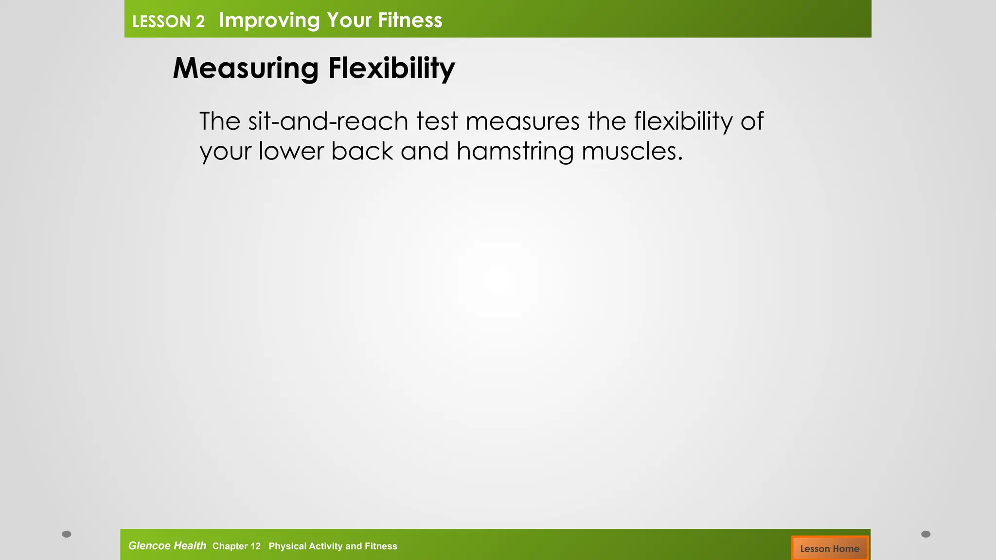 Measuring Flexibility
The sit-and-reach test measures the flexibility of
your lower back and hamstring muscles.
Glencoe Health Chapter 12 Physical Activity and Fitness
LESSON 2 Improving Your Fitness
Lesson Home
 