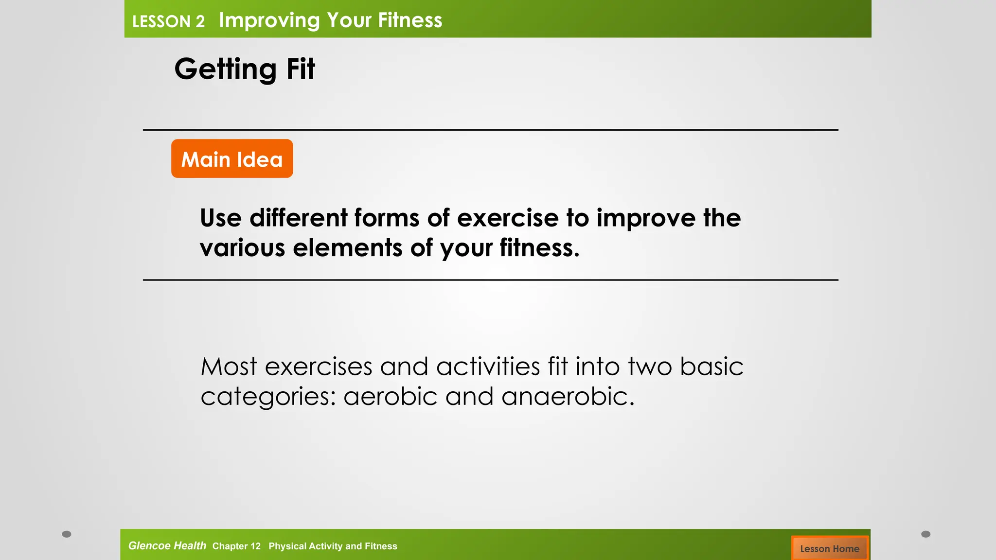 Main Idea
Getting Fit
Use different forms of exercise to improve the
various elements of your fitness.
Most exercises and activities fit into two basic
categories: aerobic and anaerobic.
Glencoe Health Chapter 12 Physical Activity and Fitness
LESSON 2 Improving Your Fitness
Lesson Home
 