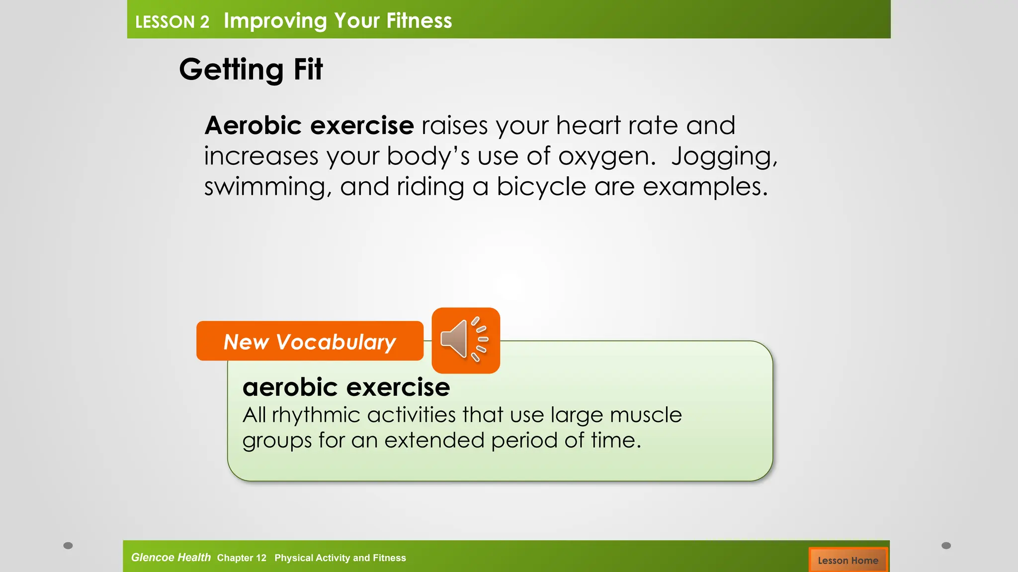 aerobic exercise
All rhythmic activities that use large muscle
groups for an extended period of time.
New Vocabulary
Getting Fit
Aerobic exercise raises your heart rate and
increases your body’s use of oxygen. Jogging,
swimming, and riding a bicycle are examples.
Glencoe Health Chapter 12 Physical Activity and Fitness
LESSON 2 Improving Your Fitness
Lesson Home
 