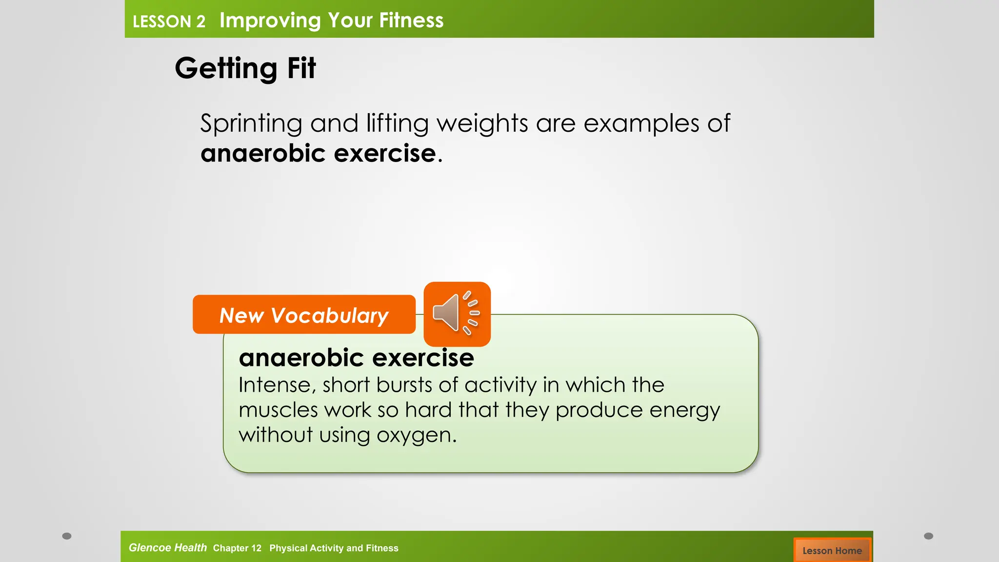anaerobic exercise
Intense, short bursts of activity in which the
muscles work so hard that they produce energy
without using oxygen.
New Vocabulary
Getting Fit
Sprinting and lifting weights are examples of
anaerobic exercise.
Glencoe Health Chapter 12 Physical Activity and Fitness
LESSON 2 Improving Your Fitness
Lesson Home
 