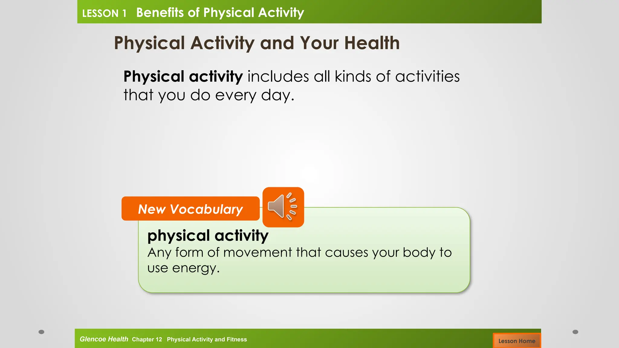Physical Activity and Your Health
Physical activity includes all kinds of activities
that you do every day.
physical activity
Any form of movement that causes your body to
use energy.
New Vocabulary
Glencoe Health Chapter 12 Physical Activity and Fitness
LESSON 1 Benefits of Physical Activity
Lesson Home
 
