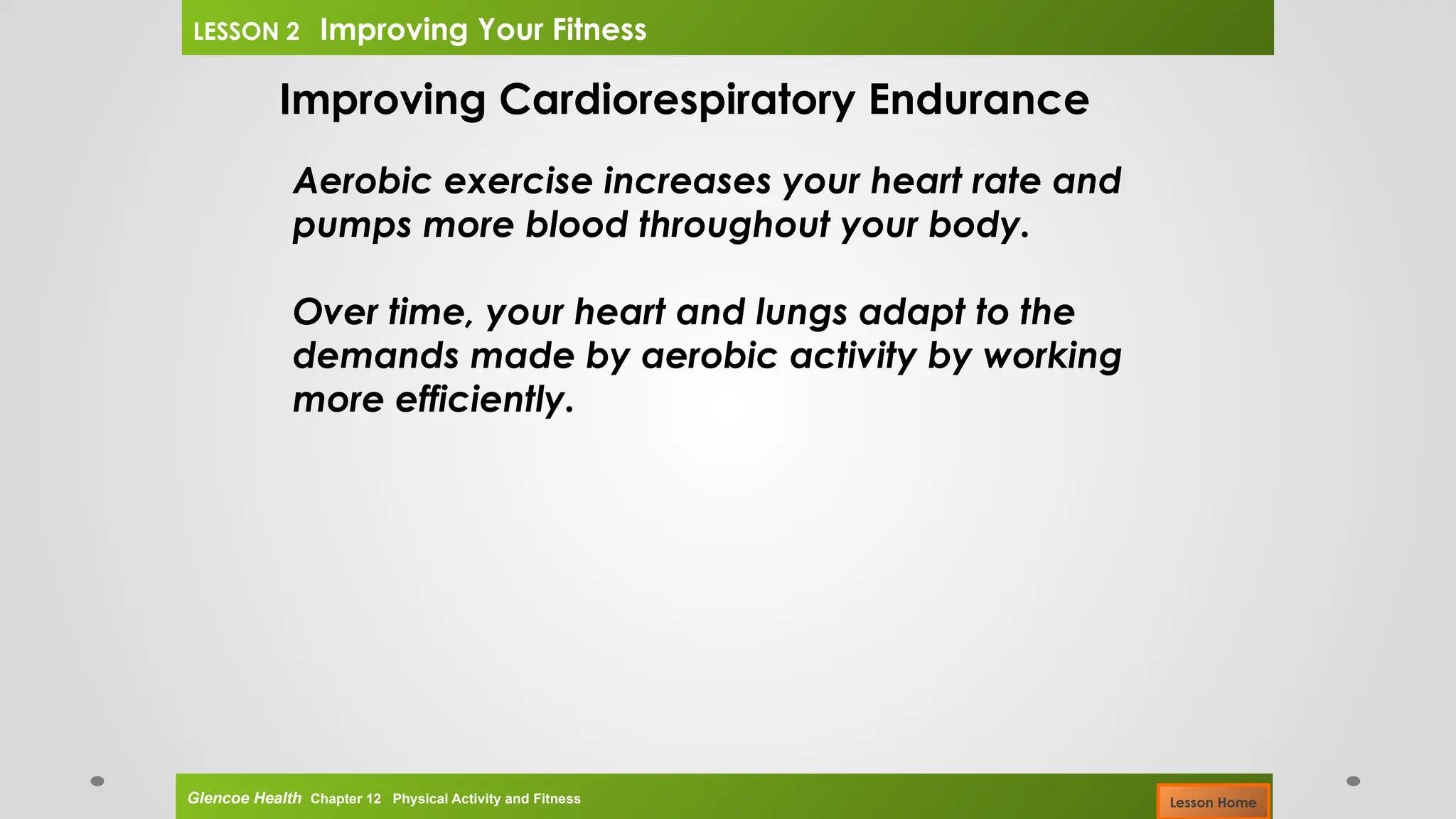 Improving Cardiorespiratory Endurance
Aerobic exercise increases your heart rate and
pumps more blood throughout your body.
Over time, your heart and lungs adapt to the
demands made by aerobic activity by working
more efficiently.
Glencoe Health Chapter 12 Physical Activity and Fitness
LESSON 2 Improving Your Fitness
Lesson Home
 