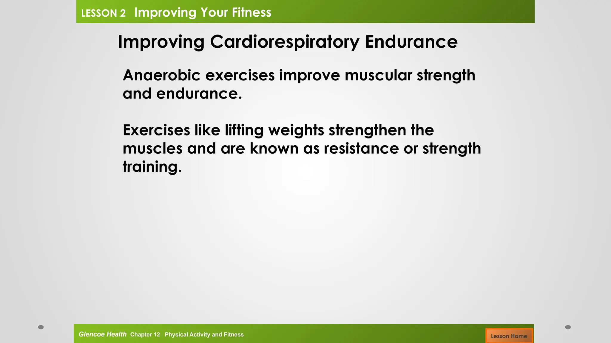 Improving Cardiorespiratory Endurance
Anaerobic exercises improve muscular strength
and endurance.
Exercises like lifting weights strengthen the
muscles and are known as resistance or strength
training.
Glencoe Health Chapter 12 Physical Activity and Fitness
LESSON 2 Improving Your Fitness
Lesson Home
 