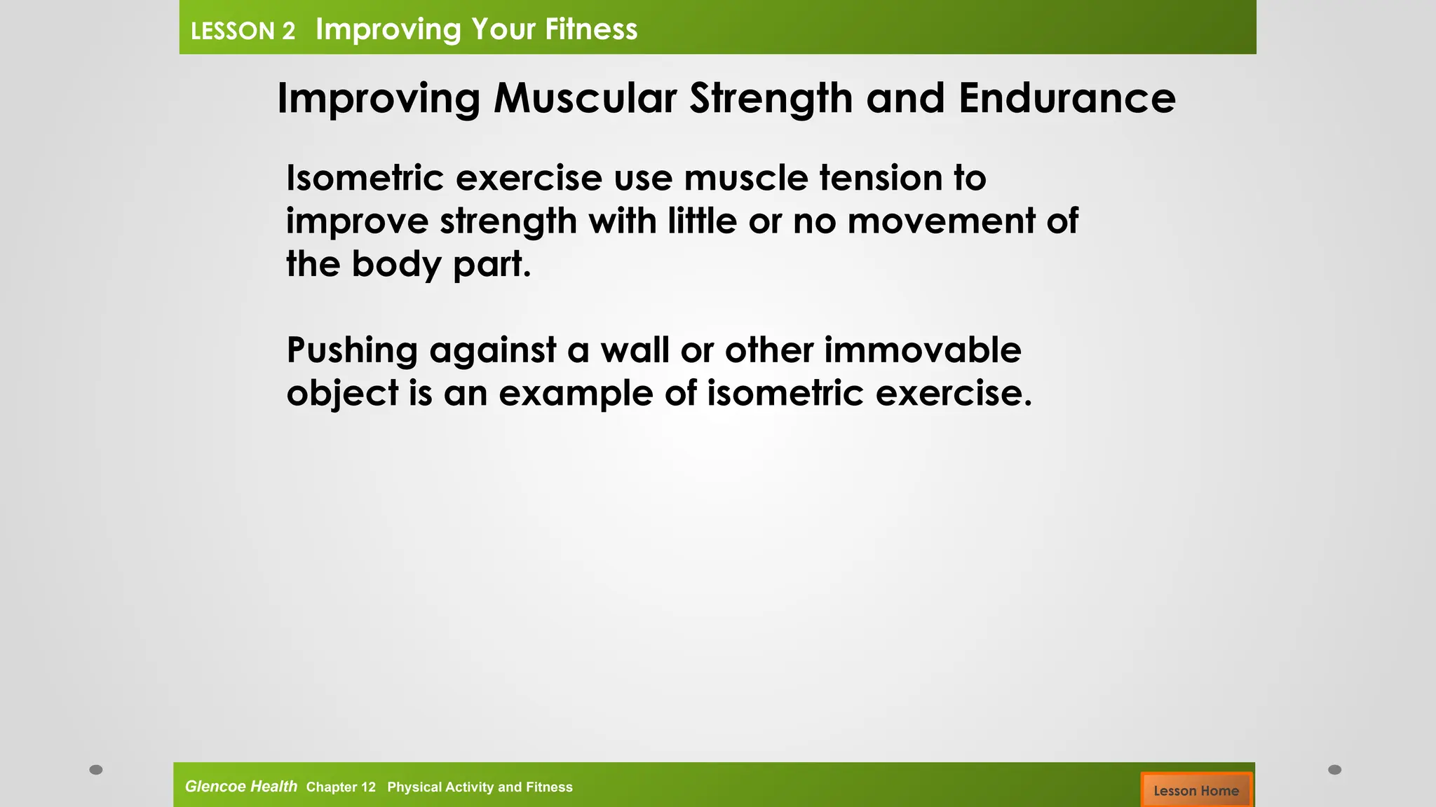 Improving Muscular Strength and Endurance
Isometric exercise use muscle tension to
improve strength with little or no movement of
the body part.
Pushing against a wall or other immovable
object is an example of isometric exercise.
Glencoe Health Chapter 12 Physical Activity and Fitness
LESSON 2 Improving Your Fitness
Lesson Home
 