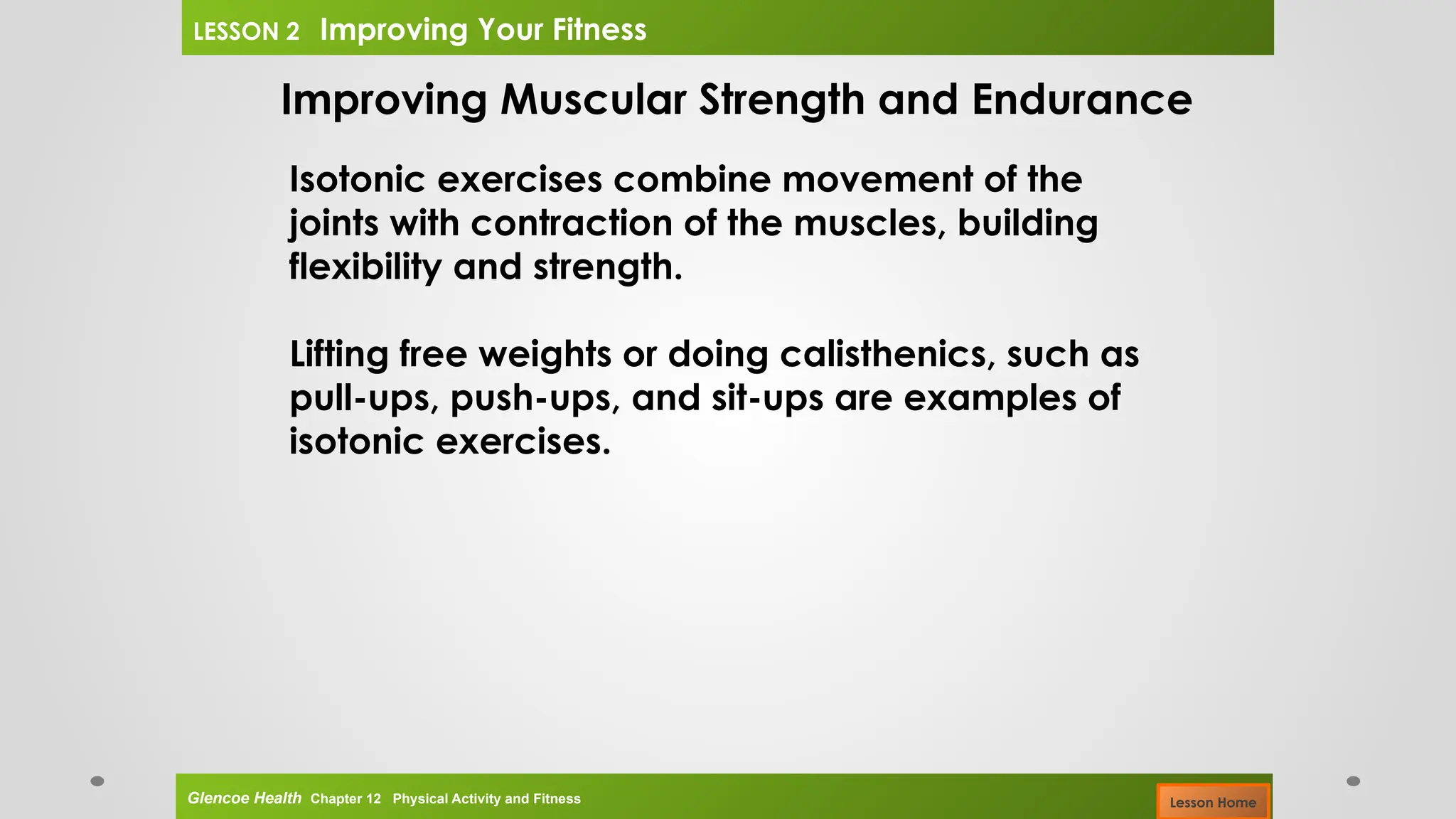 Improving Muscular Strength and Endurance
Isotonic exercises combine movement of the
joints with contraction of the muscles, building
flexibility and strength.
Lifting free weights or doing calisthenics, such as
pull-ups, push-ups, and sit-ups are examples of
isotonic exercises.
Glencoe Health Chapter 12 Physical Activity and Fitness
LESSON 2 Improving Your Fitness
Lesson Home
 