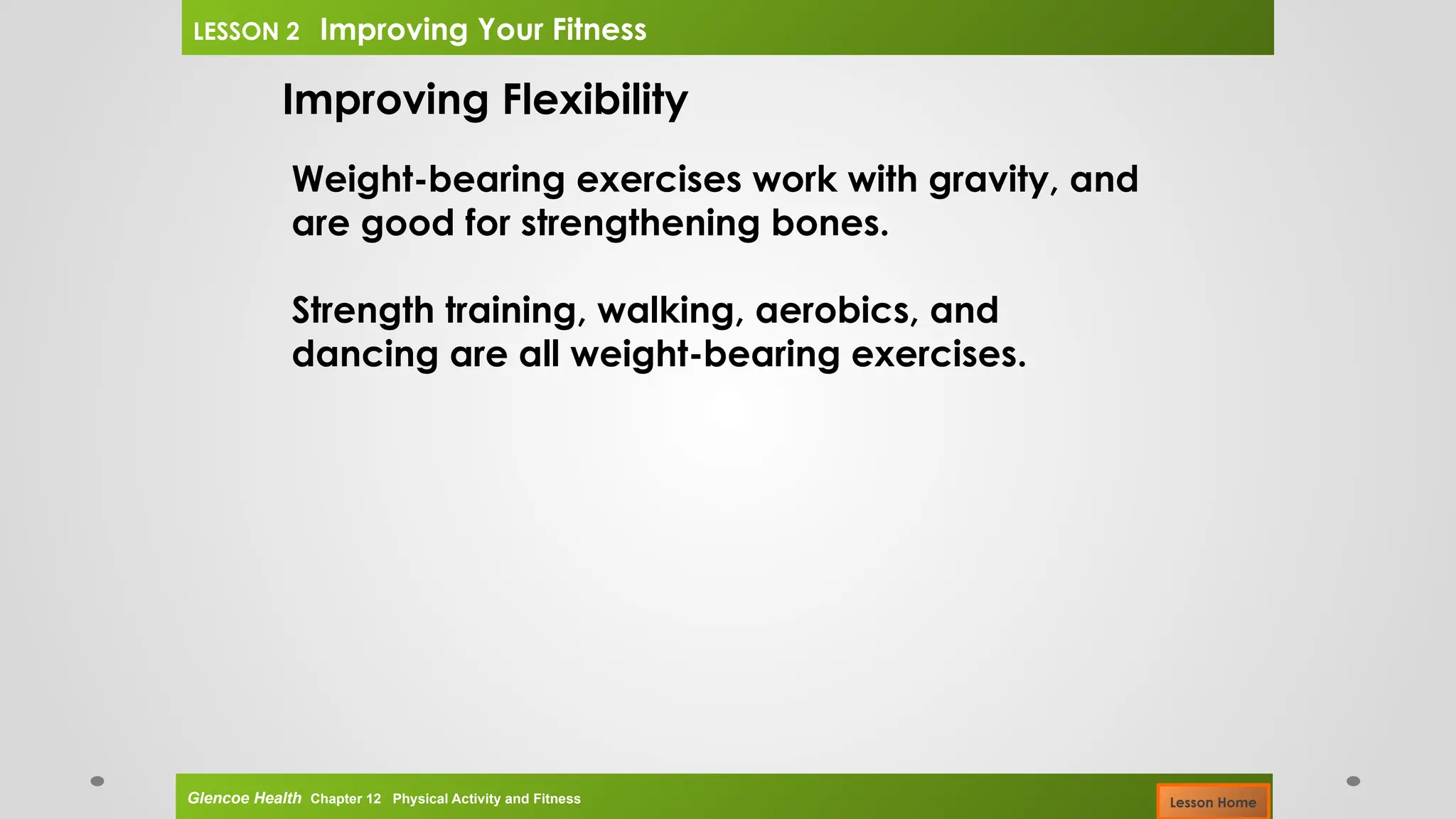 Improving Flexibility
Weight-bearing exercises work with gravity, and
are good for strengthening bones.
Strength training, walking, aerobics, and
dancing are all weight-bearing exercises.
Glencoe Health Chapter 12 Physical Activity and Fitness
LESSON 2 Improving Your Fitness
Lesson Home
 