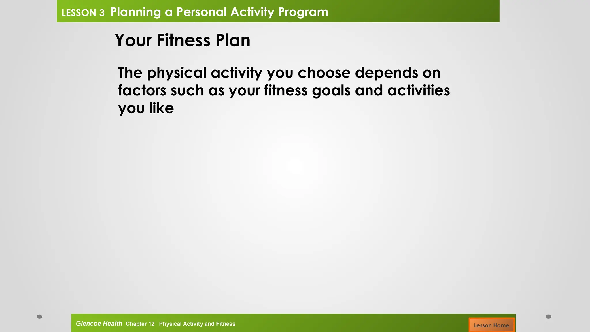 Your Fitness Plan
The physical activity you choose depends on
factors such as your fitness goals and activities
you like
Glencoe Health Chapter 12 Physical Activity and Fitness
LESSON 3 Planning a Personal Activity Program
Lesson Home
 
