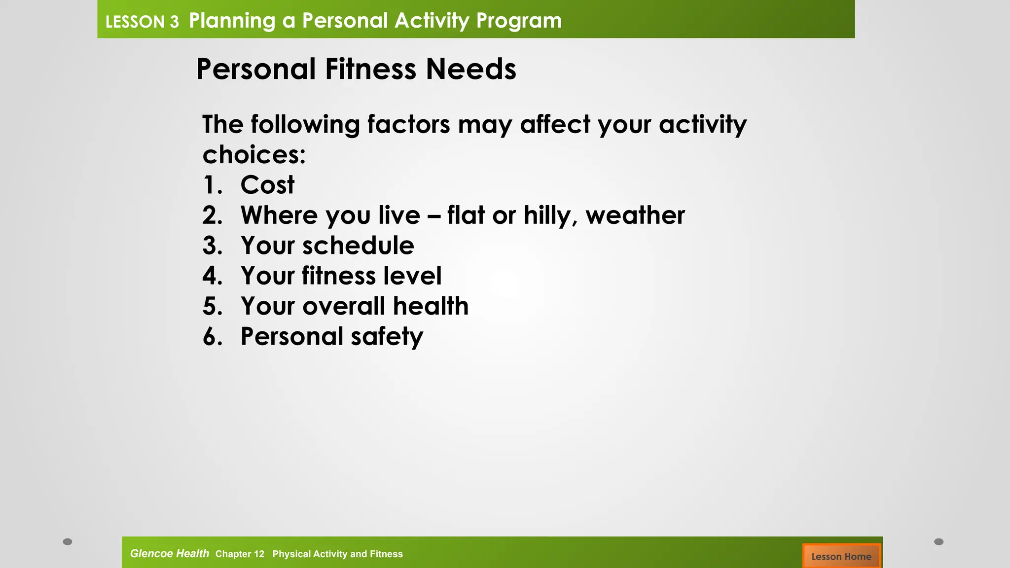 Personal Fitness Needs
The following factors may affect your activity
choices:
1. Cost
2. Where you live – flat or hilly, weather
3. Your schedule
4. Your fitness level
5. Your overall health
6. Personal safety
Glencoe Health Chapter 12 Physical Activity and Fitness
LESSON 3 Planning a Personal Activity Program
Lesson Home
 