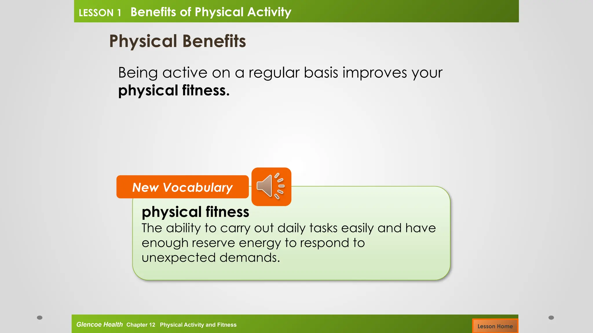 Physical Benefits
Being active on a regular basis improves your
physical fitness.
physical fitness
The ability to carry out daily tasks easily and have
enough reserve energy to respond to
unexpected demands.
New Vocabulary
Glencoe Health Chapter 12 Physical Activity and Fitness
LESSON 1 Benefits of Physical Activity
Lesson Home
 