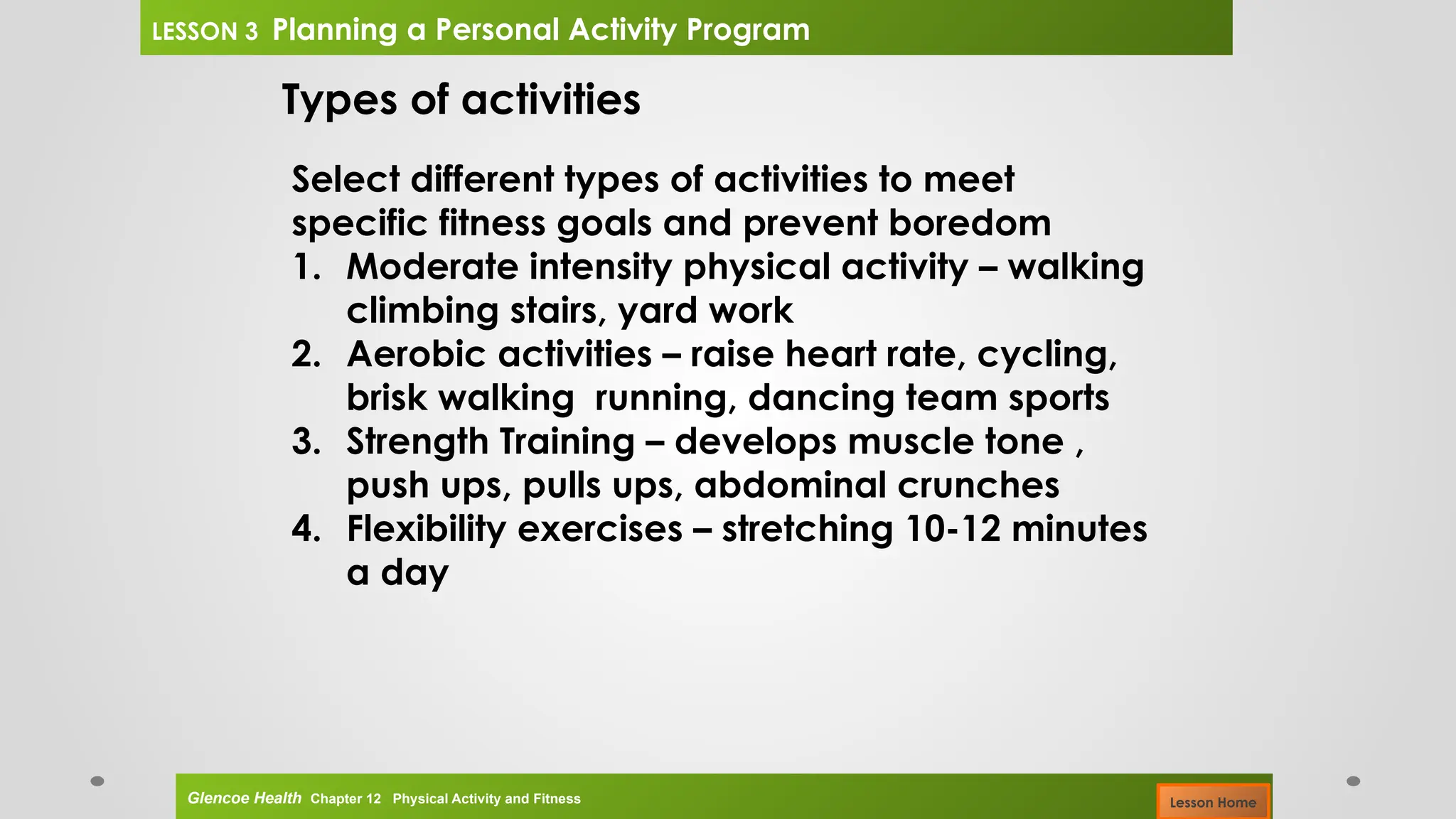 Types of activities
Select different types of activities to meet
specific fitness goals and prevent boredom
1. Moderate intensity physical activity – walking
climbing stairs, yard work
2. Aerobic activities – raise heart rate, cycling,
brisk walking running, dancing team sports
3. Strength Training – develops muscle tone ,
push ups, pulls ups, abdominal crunches
4. Flexibility exercises – stretching 10-12 minutes
a day
Glencoe Health Chapter 12 Physical Activity and Fitness
LESSON 3 Planning a Personal Activity Program
Lesson Home
 