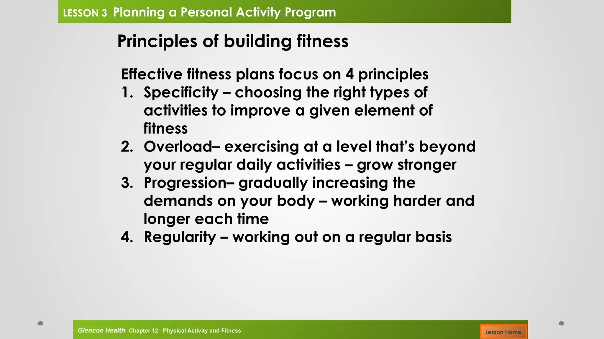 Principles of building fitness
Effective fitness plans focus on 4 principles
1. Specificity – choosing the right types of
activities to improve a given element of
fitness
2. Overload– exercising at a level that’s beyond
your regular daily activities – grow stronger
3. Progression– gradually increasing the
demands on your body – working harder and
longer each time
4. Regularity – working out on a regular basis
Glencoe Health Chapter 12 Physical Activity and Fitness
LESSON 3 Planning a Personal Activity Program
Lesson Home
 