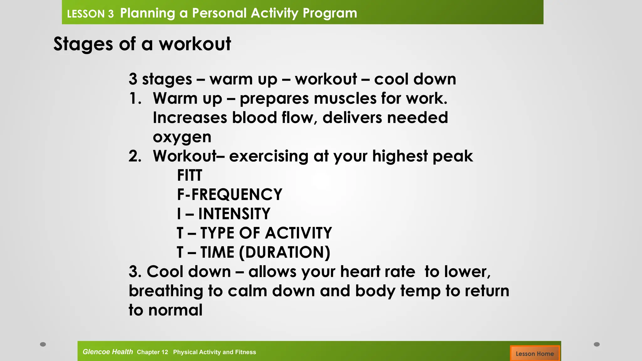 Stages of a workout
3 stages – warm up – workout – cool down
1. Warm up – prepares muscles for work.
Increases blood flow, delivers needed
oxygen
2. Workout– exercising at your highest peak
FITT
F-FREQUENCY
I – INTENSITY
T – TYPE OF ACTIVITY
T – TIME (DURATION)
3. Cool down – allows your heart rate to lower,
breathing to calm down and body temp to return
to normal
Glencoe Health Chapter 12 Physical Activity and Fitness
LESSON 3 Planning a Personal Activity Program
Lesson Home
 