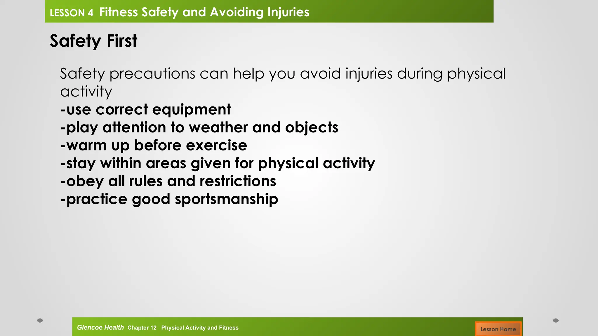 Safety First
Safety precautions can help you avoid injuries during physical
activity
-use correct equipment
-play attention to weather and objects
-warm up before exercise
-stay within areas given for physical activity
-obey all rules and restrictions
-practice good sportsmanship
Glencoe Health Chapter 12 Physical Activity and Fitness
LESSON 4 Fitness Safety and Avoiding Injuries
Lesson Home
 
