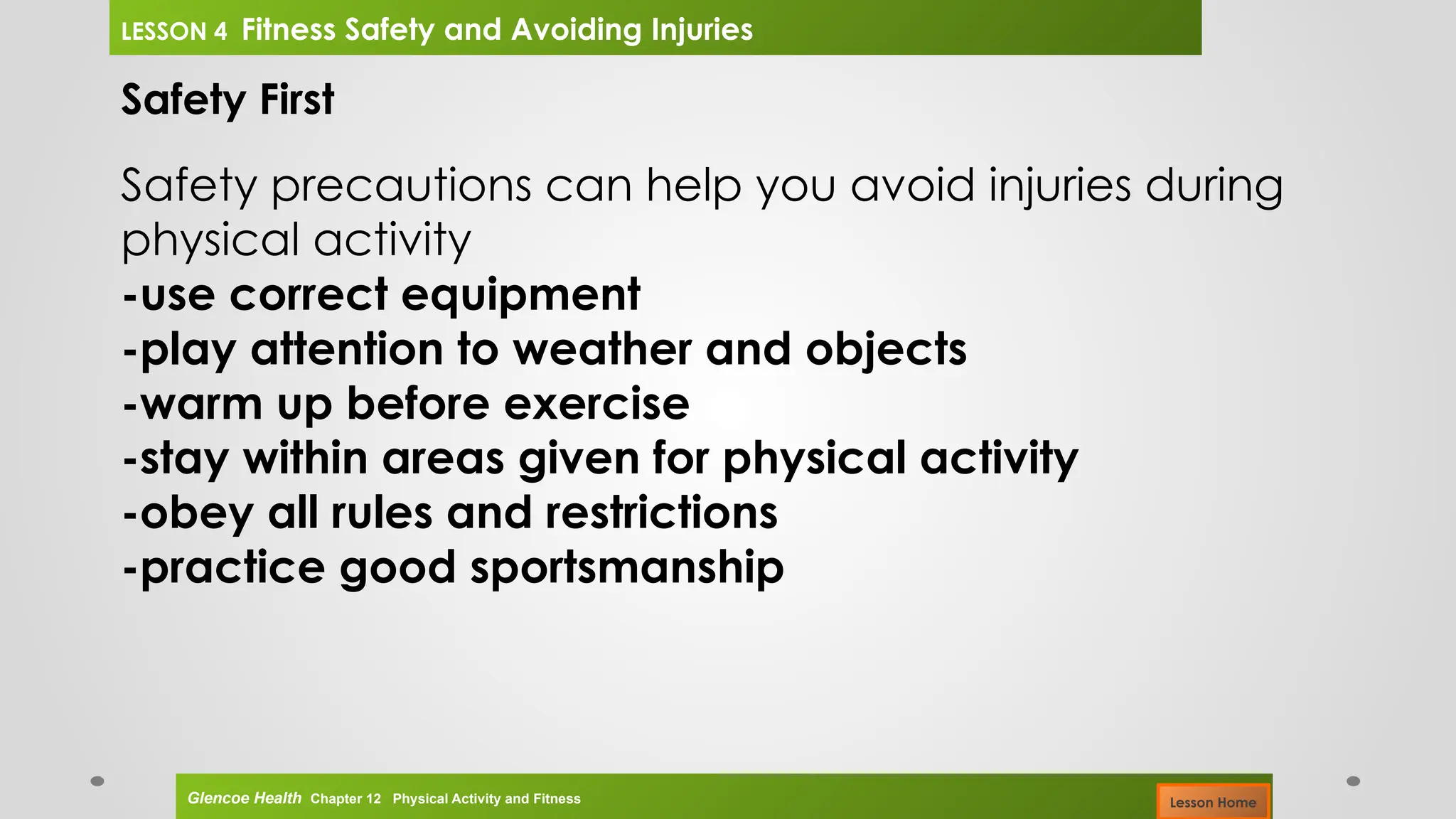 Safety First
Safety precautions can help you avoid injuries during
physical activity
-use correct equipment
-play attention to weather and objects
-warm up before exercise
-stay within areas given for physical activity
-obey all rules and restrictions
-practice good sportsmanship
Glencoe Health Chapter 12 Physical Activity and Fitness
LESSON 4 Fitness Safety and Avoiding Injuries
Lesson Home
 