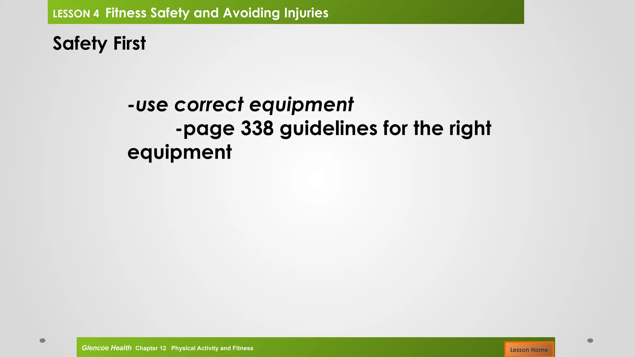 Safety First
-use correct equipment
-page 338 guidelines for the right
equipment
Glencoe Health Chapter 12 Physical Activity and Fitness
LESSON 4 Fitness Safety and Avoiding Injuries
Lesson Home
 