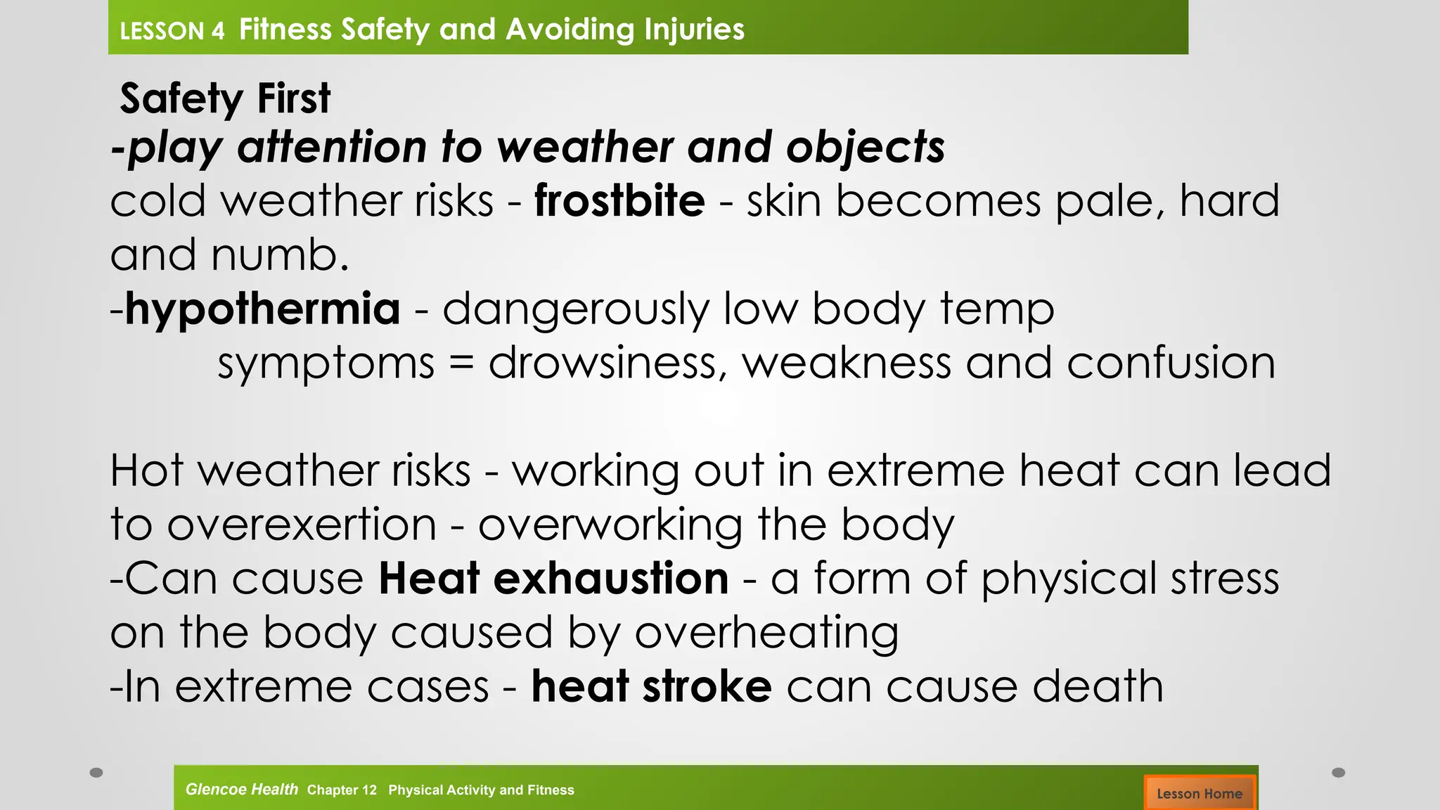 Safety First
-play attention to weather and objects
cold weather risks - frostbite - skin becomes pale, hard
and numb.
-hypothermia - dangerously low body temp
symptoms = drowsiness, weakness and confusion
Hot weather risks - working out in extreme heat can lead
to overexertion - overworking the body
-Can cause Heat exhaustion - a form of physical stress
on the body caused by overheating
-In extreme cases - heat stroke can cause death
Glencoe Health Chapter 12 Physical Activity and Fitness
LESSON 4 Fitness Safety and Avoiding Injuries
Lesson Home
 