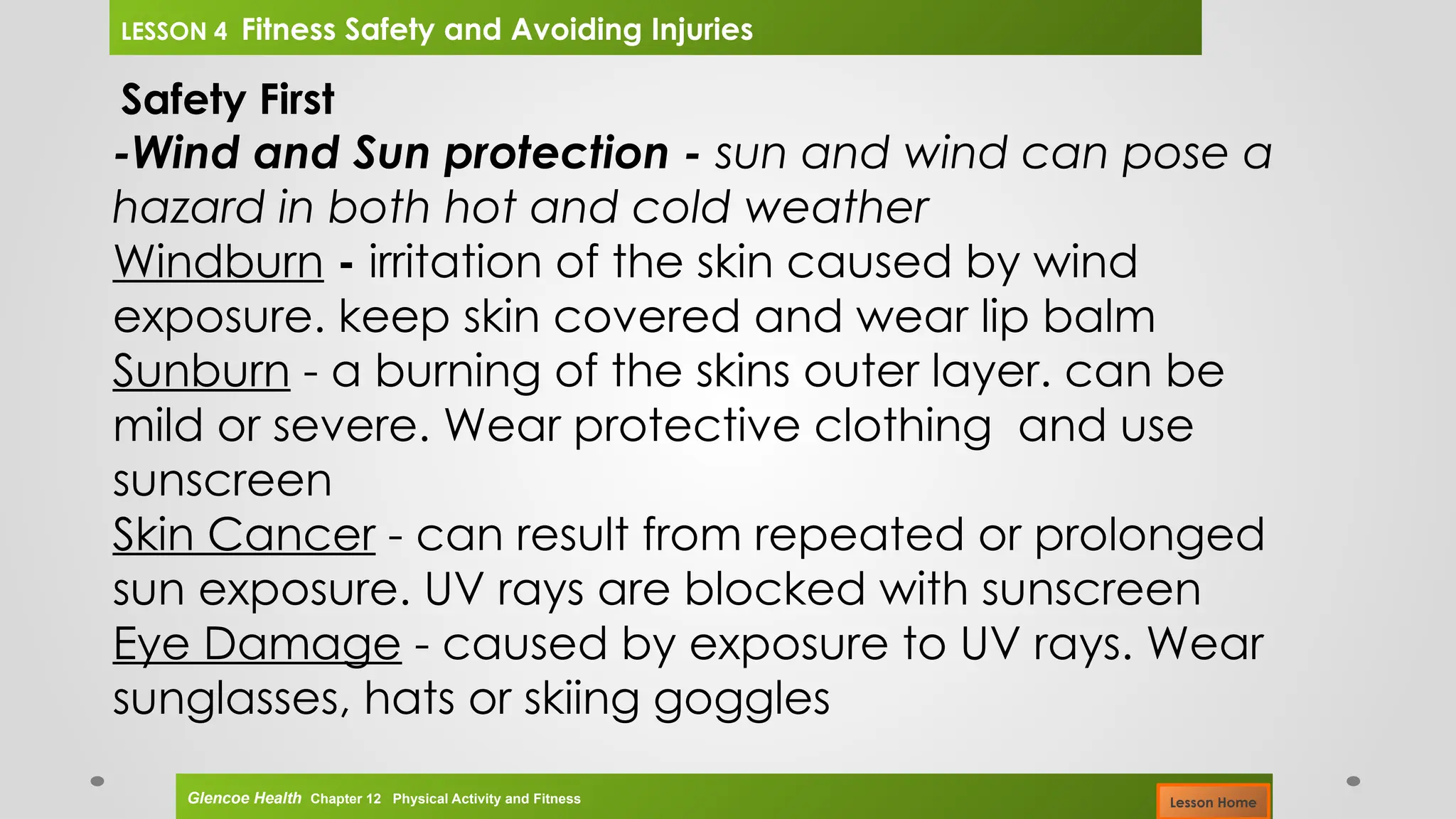 Safety First
-Wind and Sun protection - sun and wind can pose a
hazard in both hot and cold weather
Windburn - irritation of the skin caused by wind
exposure. keep skin covered and wear lip balm
Sunburn - a burning of the skins outer layer. can be
mild or severe. Wear protective clothing and use
sunscreen
Skin Cancer - can result from repeated or prolonged
sun exposure. UV rays are blocked with sunscreen
Eye Damage - caused by exposure to UV rays. Wear
sunglasses, hats or skiing goggles
Glencoe Health Chapter 12 Physical Activity and Fitness
LESSON 4 Fitness Safety and Avoiding Injuries
Lesson Home
 