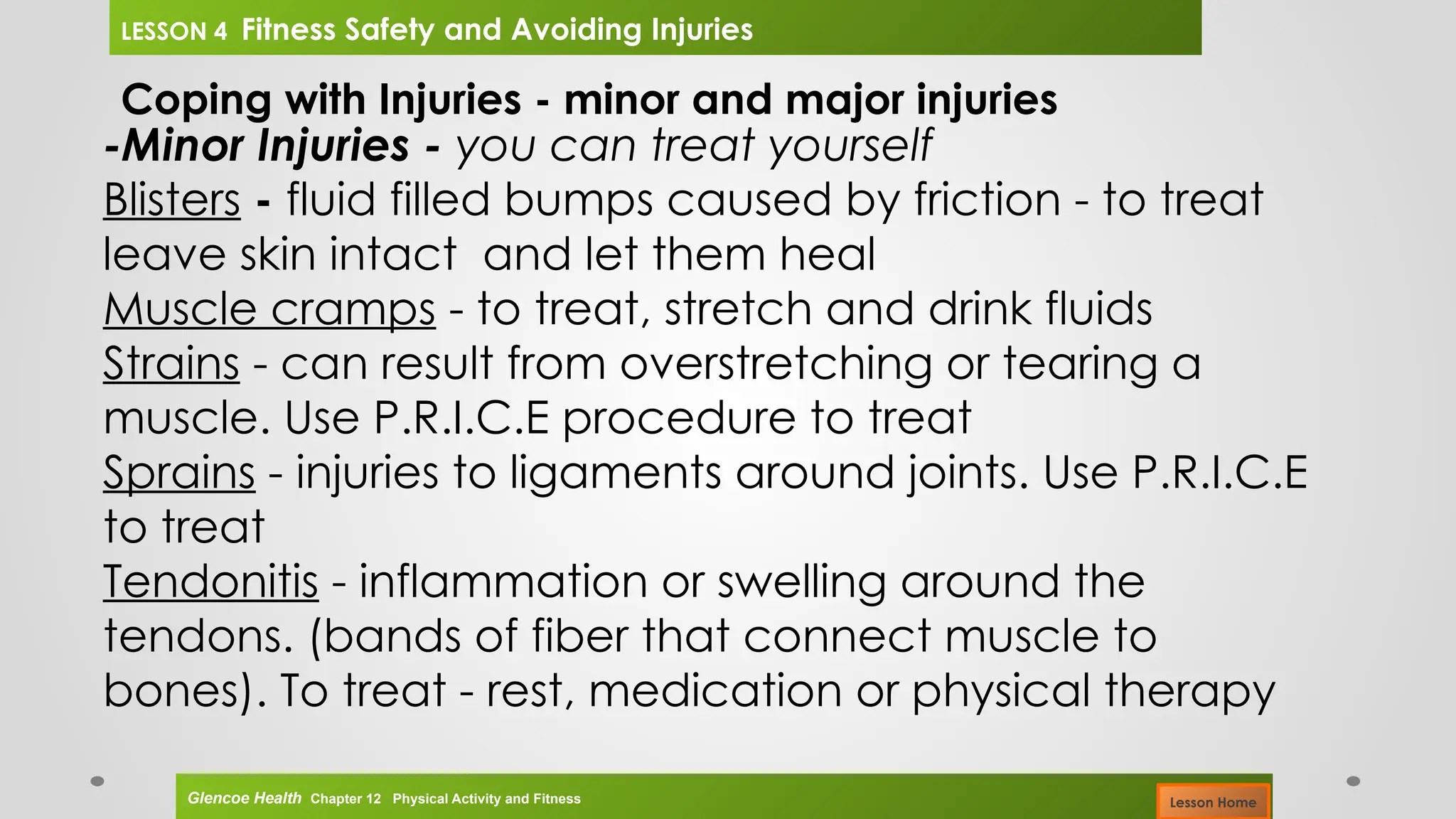 Coping with Injuries - minor and major injuries
-Minor Injuries - you can treat yourself
Blisters - fluid filled bumps caused by friction - to treat
leave skin intact and let them heal
Muscle cramps - to treat, stretch and drink fluids
Strains - can result from overstretching or tearing a
muscle. Use P.R.I.C.E procedure to treat
Sprains - injuries to ligaments around joints. Use P.R.I.C.E
to treat
Tendonitis - inflammation or swelling around the
tendons. (bands of fiber that connect muscle to
bones). To treat - rest, medication or physical therapy
Glencoe Health Chapter 12 Physical Activity and Fitness
LESSON 4 Fitness Safety and Avoiding Injuries
Lesson Home
 