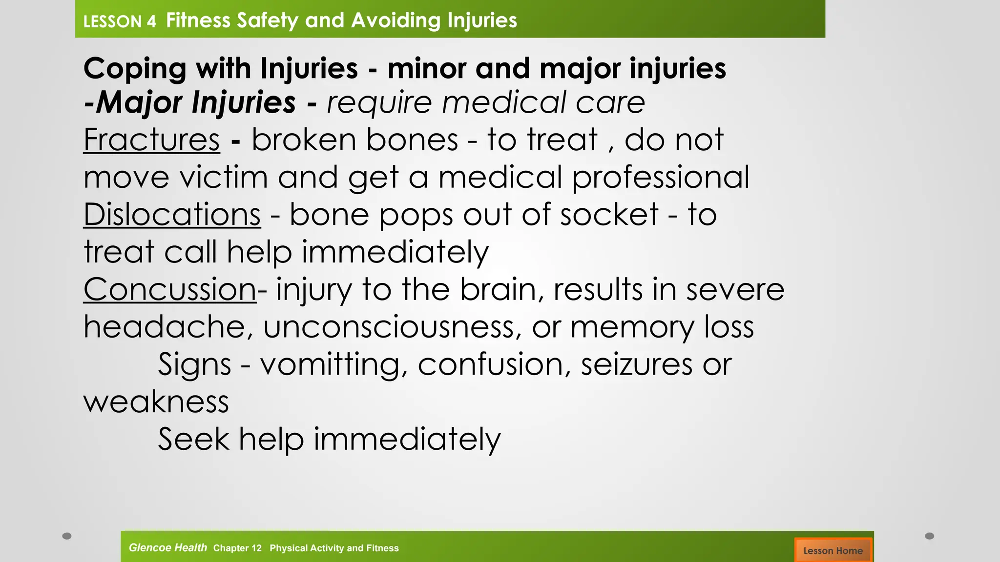 Coping with Injuries - minor and major injuries
-Major Injuries - require medical care
Fractures - broken bones - to treat , do not
move victim and get a medical professional
Dislocations - bone pops out of socket - to
treat call help immediately
Concussion- injury to the brain, results in severe
headache, unconsciousness, or memory loss
Signs - vomitting, confusion, seizures or
weakness
Seek help immediately
Glencoe Health Chapter 12 Physical Activity and Fitness
LESSON 4 Fitness Safety and Avoiding Injuries
Lesson Home
 