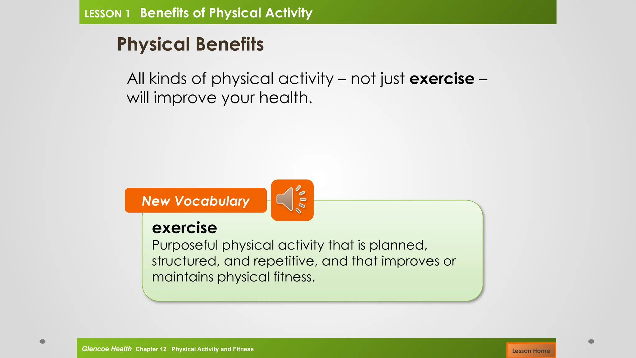 Physical Benefits
All kinds of physical activity – not just exercise –
will improve your health.
exercise
Purposeful physical activity that is planned,
structured, and repetitive, and that improves or
maintains physical fitness.
New Vocabulary
Glencoe Health Chapter 12 Physical Activity and Fitness
LESSON 1 Benefits of Physical Activity
Lesson Home
 