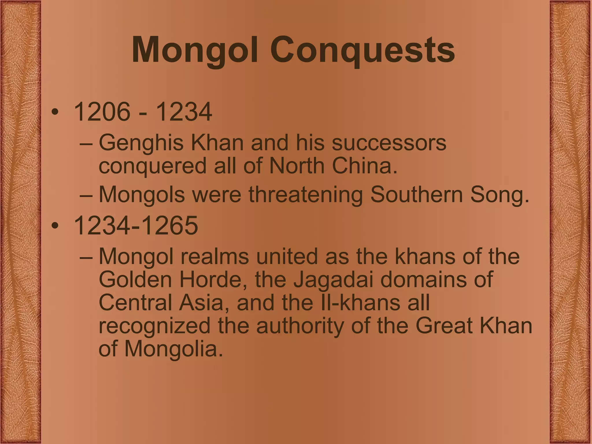 Mongol Conquests 1206 - 1234 Genghis Khan and his successors conquered all of North China. Mongols were threatening Southern Song. 1234-1265 Mongol realms united as the khans of the Golden Horde, the Jagadai domains of Central Asia, and the Il-khans all recognized the authority of the Great Khan of Mongolia. 