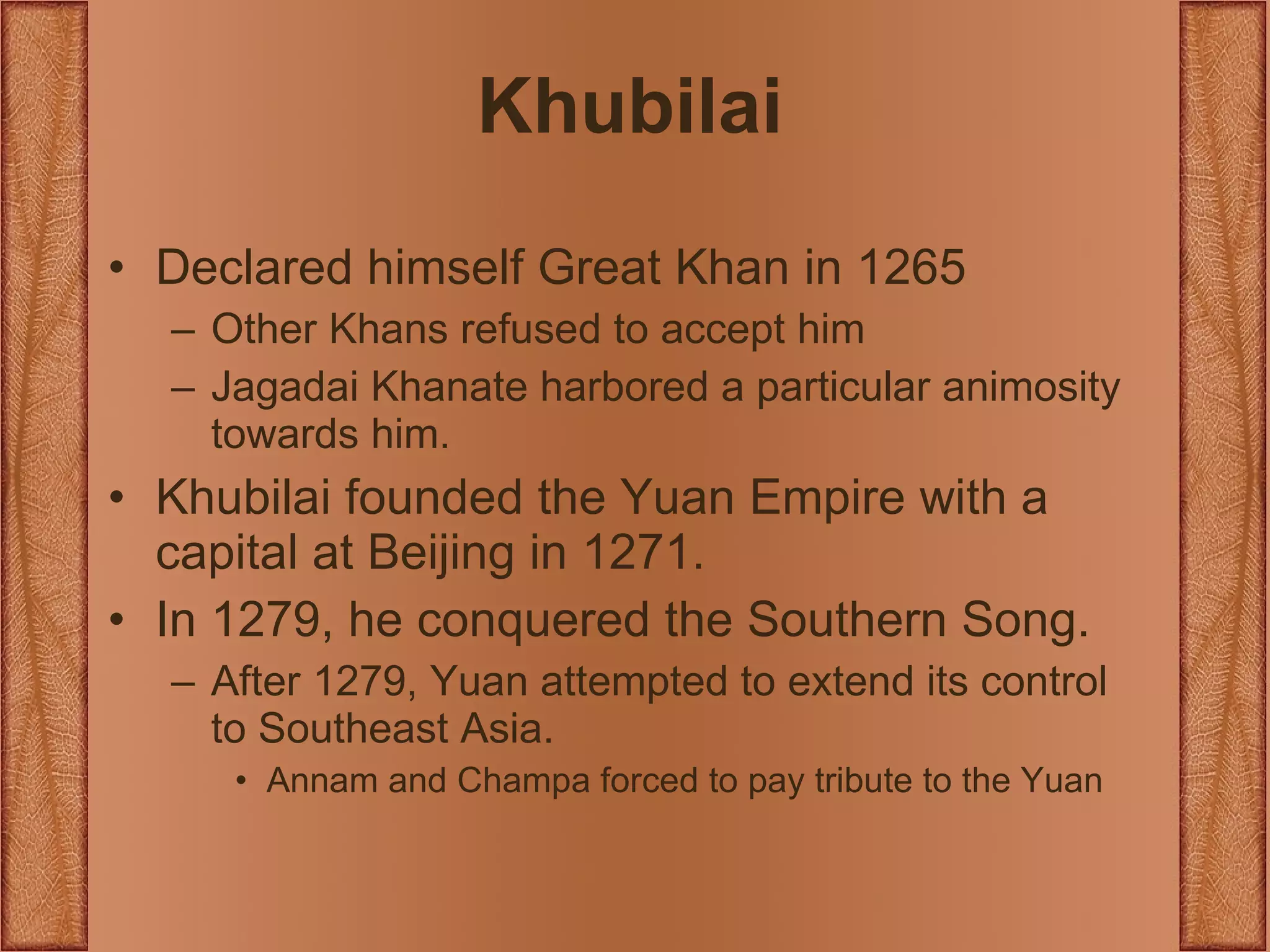 Khubilai Declared himself Great Khan in 1265 Other Khans refused to accept him Jagadai Khanate harbored a particular animosity towards him. Khubilai founded the Yuan Empire with a capital at Beijing in 1271. In 1279, he conquered the Southern Song. After 1279, Yuan attempted to extend its control to Southeast Asia. Annam and Champa forced to pay tribute to the Yuan 