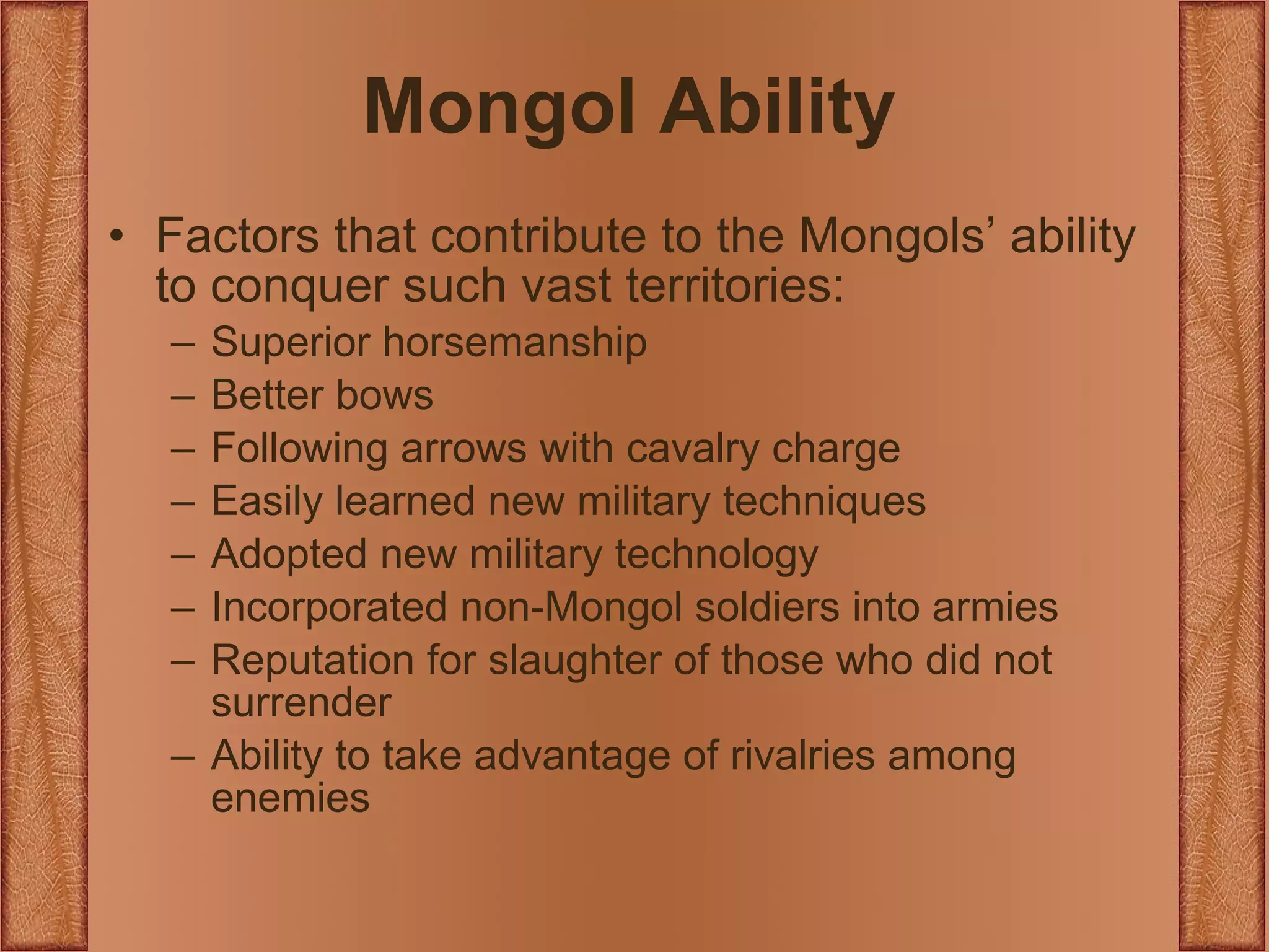 Mongol Ability Factors that contribute to the Mongols’ ability to conquer such vast territories: Superior horsemanship Better bows Following arrows with cavalry charge Easily learned new military techniques Adopted new military technology Incorporated non-Mongol soldiers into armies Reputation for slaughter of those who did not surrender Ability to take advantage of rivalries among enemies 