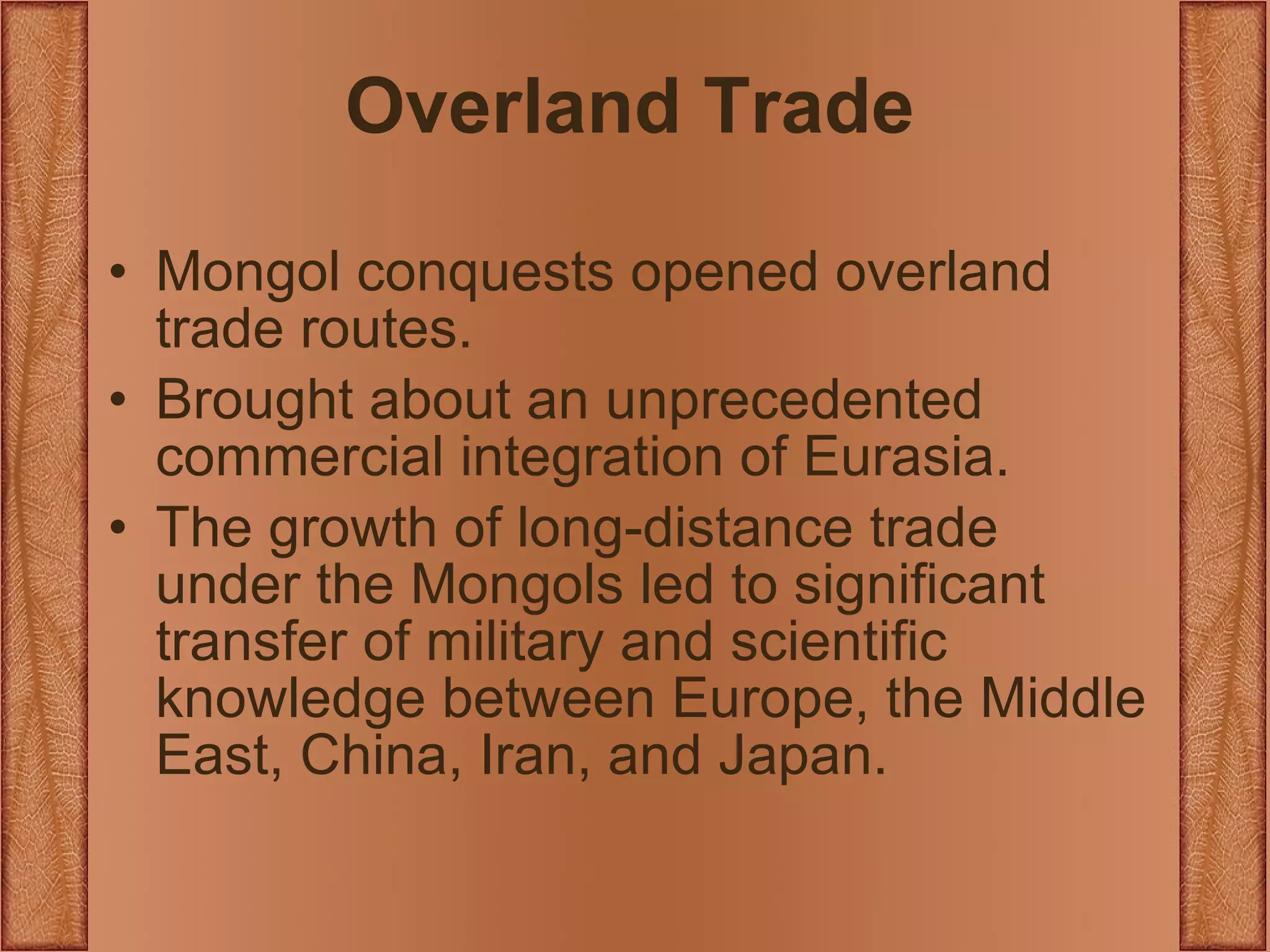 Overland Trade Mongol conquests opened overland trade routes. Brought about an unprecedented commercial integration of Eurasia. The growth of long-distance trade under the Mongols led to significant transfer of military and scientific knowledge between Europe, the Middle East, China, Iran, and Japan. 