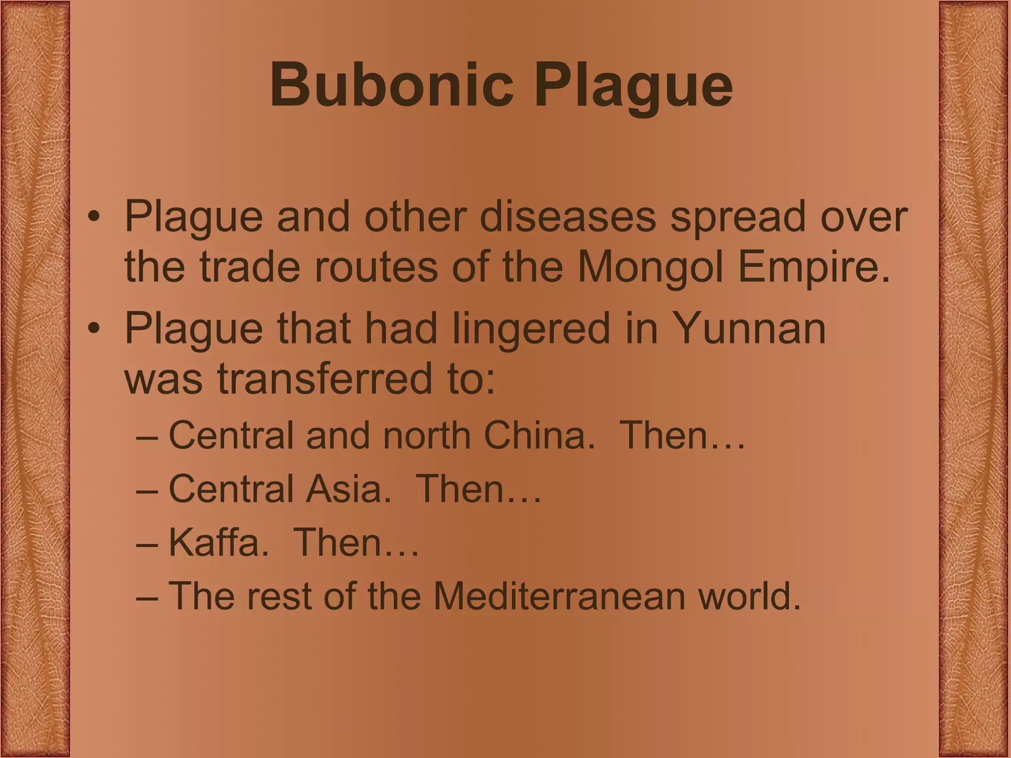 Bubonic Plague Plague and other diseases spread over the trade routes of the Mongol Empire. Plague that had lingered in Yunnan was transferred to: Central and north China.  Then… Central Asia.  Then… Kaffa.  Then… The rest of the Mediterranean world. 