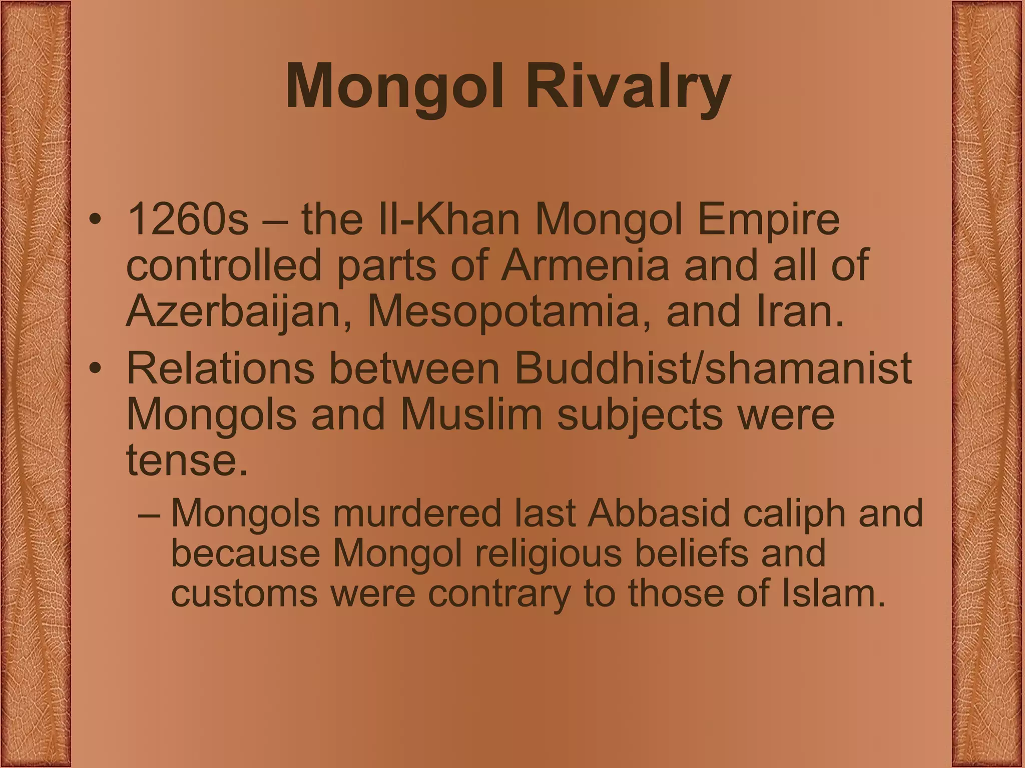 Mongol Rivalry 1260s – the Il-Khan Mongol Empire controlled parts of Armenia and all of Azerbaijan, Mesopotamia, and Iran. Relations between Buddhist/shamanist Mongols and Muslim subjects were tense. Mongols murdered last Abbasid caliph and because Mongol religious beliefs and customs were contrary to those of Islam. 