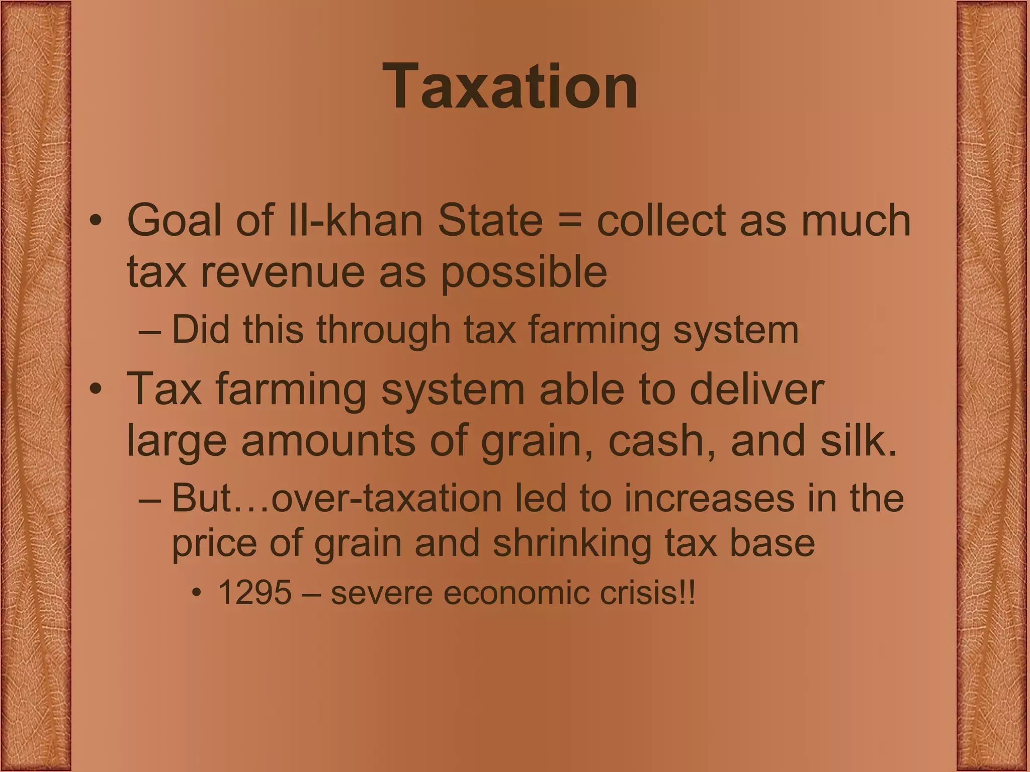 Taxation Goal of Il-khan State = collect as much tax revenue as possible Did this through tax farming system Tax farming system able to deliver large amounts of grain, cash, and silk. But…over-taxation led to increases in the price of grain and shrinking tax base 1295 – severe economic crisis!! 
