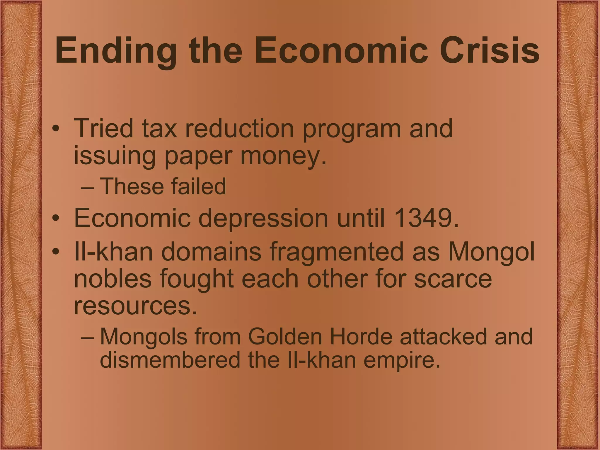 Ending the Economic Crisis Tried tax reduction program and issuing paper money. These failed Economic depression until 1349. Il-khan domains fragmented as Mongol nobles fought each other for scarce resources. Mongols from Golden Horde attacked and dismembered the Il-khan empire. 