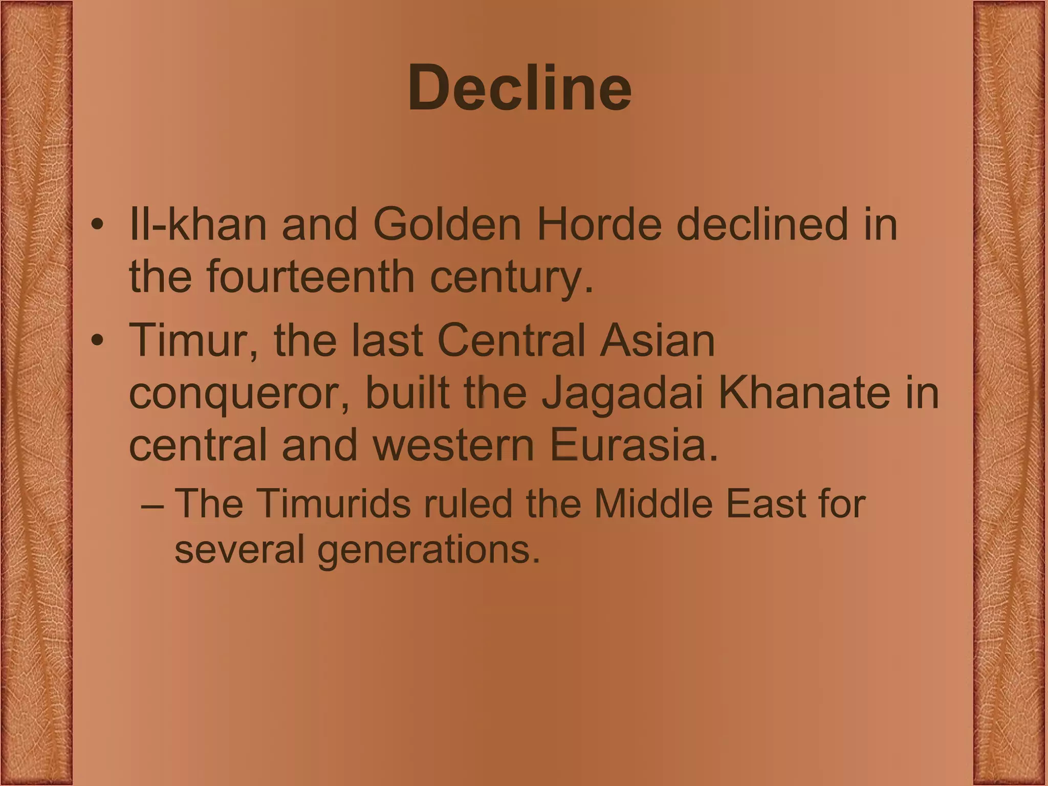 Decline Il-khan and Golden Horde declined in the fourteenth century. Timur, the last Central Asian conqueror, built the Jagadai Khanate in central and western Eurasia. The Timurids ruled the Middle East for several generations. 