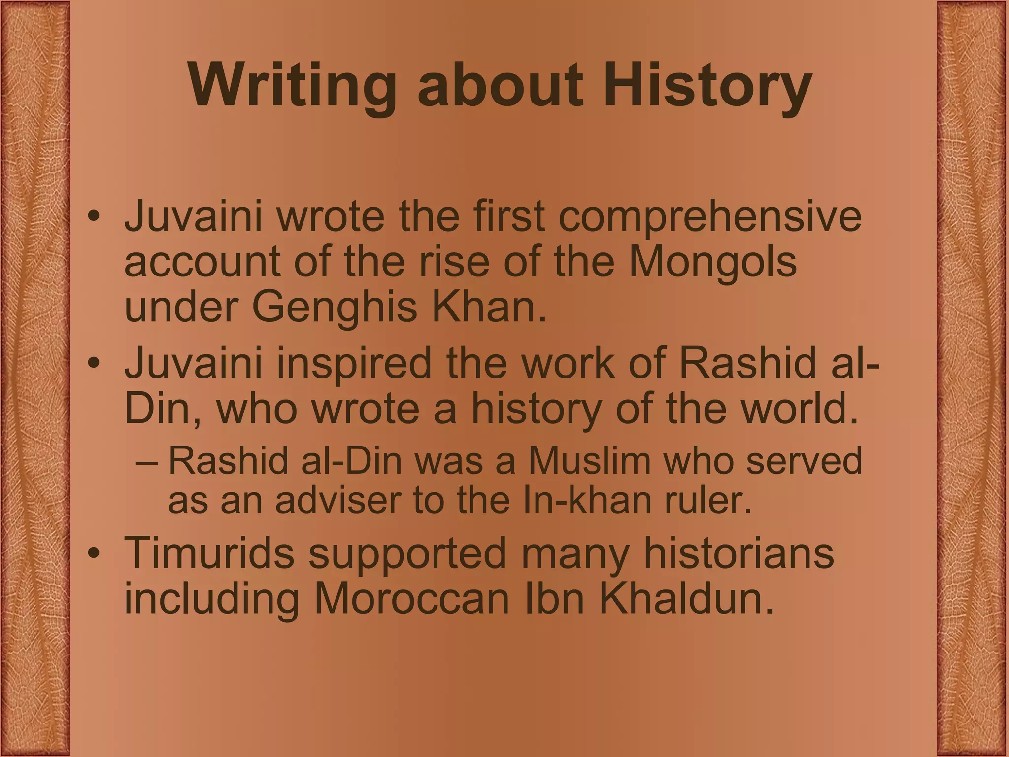 Writing about History Juvaini wrote the first comprehensive account of the rise of the Mongols under Genghis Khan. Juvaini inspired the work of Rashid al-Din, who wrote a history of the world. Rashid al-Din was a Muslim who served as an adviser to the In-khan ruler. Timurids supported many historians including Moroccan Ibn Khaldun. 