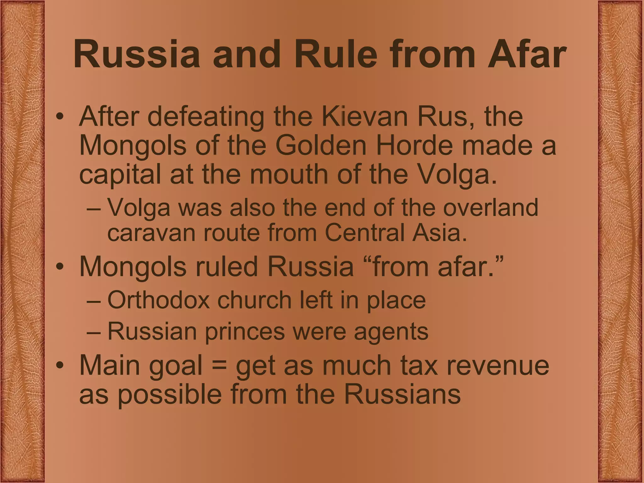 Russia and Rule from Afar After defeating the Kievan Rus, the Mongols of the Golden Horde made a capital at the mouth of the Volga. Volga was also the end of the overland caravan route from Central Asia. Mongols ruled Russia “from afar.” Orthodox church left in place Russian princes were agents Main goal = get as much tax revenue as possible from the Russians  