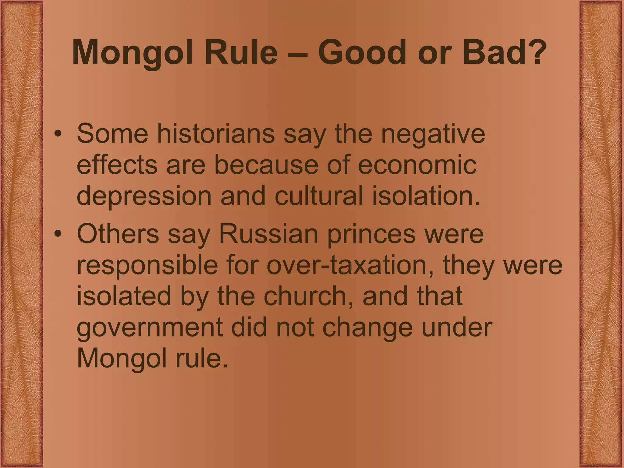 Mongol Rule – Good or Bad? Some historians say the negative effects are because of economic depression and cultural isolation. Others say Russian princes were responsible for over-taxation, they were isolated by the church, and that government did not change under Mongol rule. 