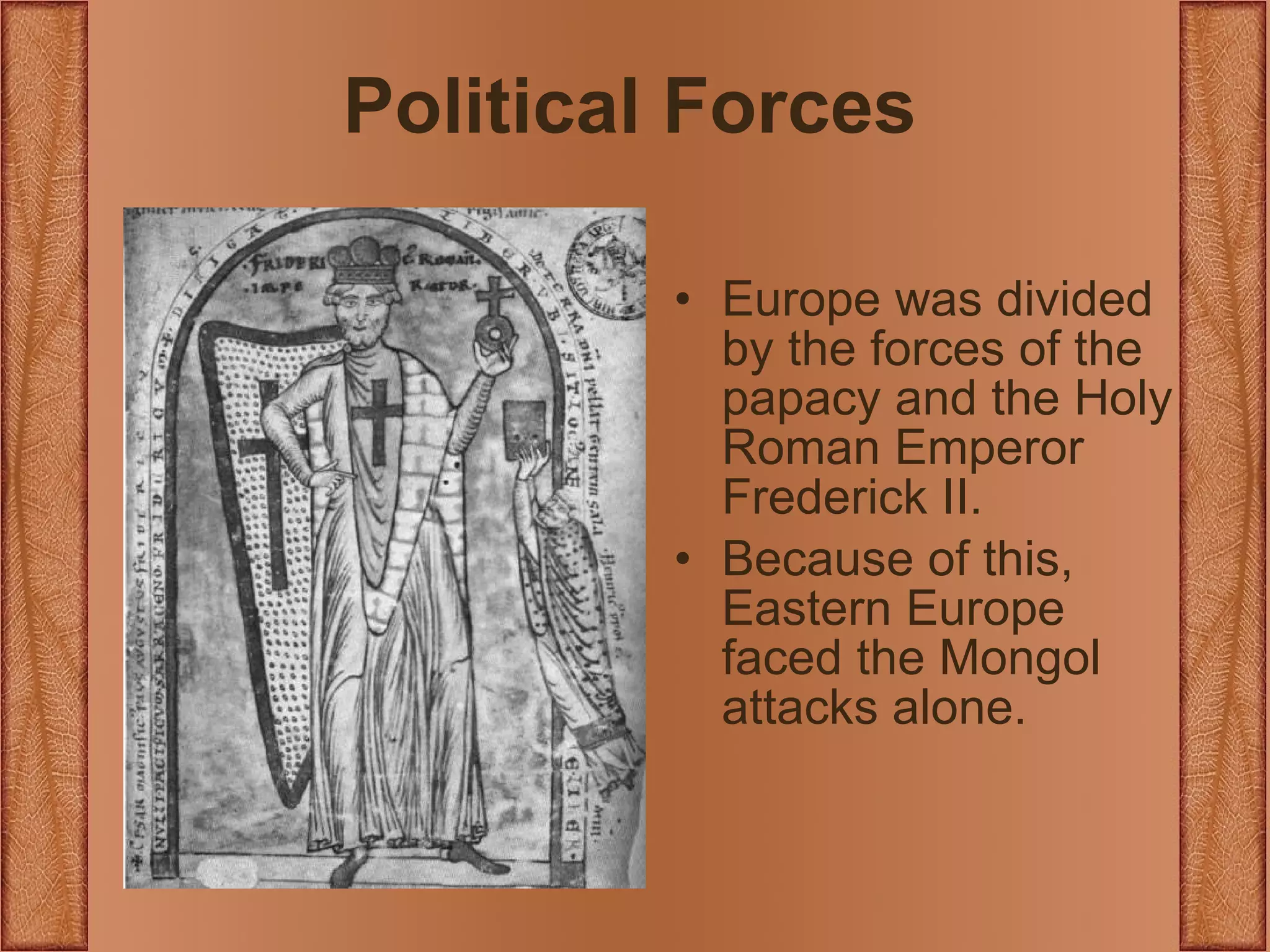 Political Forces Europe was divided by the forces of the papacy and the Holy Roman Emperor Frederick II. Because of this, Eastern Europe faced the Mongol attacks alone. 