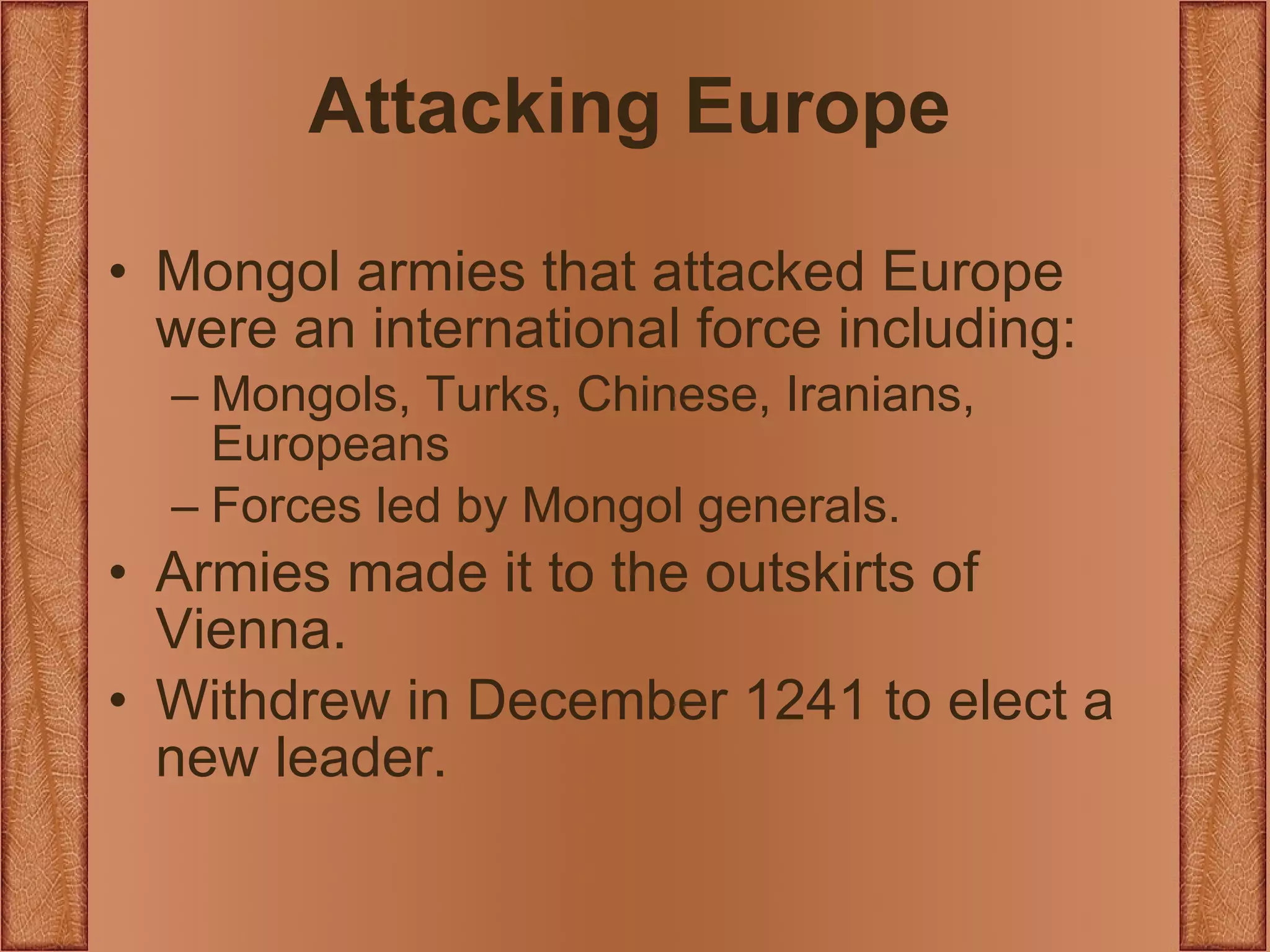 Attacking Europe Mongol armies that attacked Europe were an international force including: Mongols, Turks, Chinese, Iranians, Europeans Forces led by Mongol generals. Armies made it to the outskirts of Vienna. Withdrew in December 1241 to elect a new leader. 