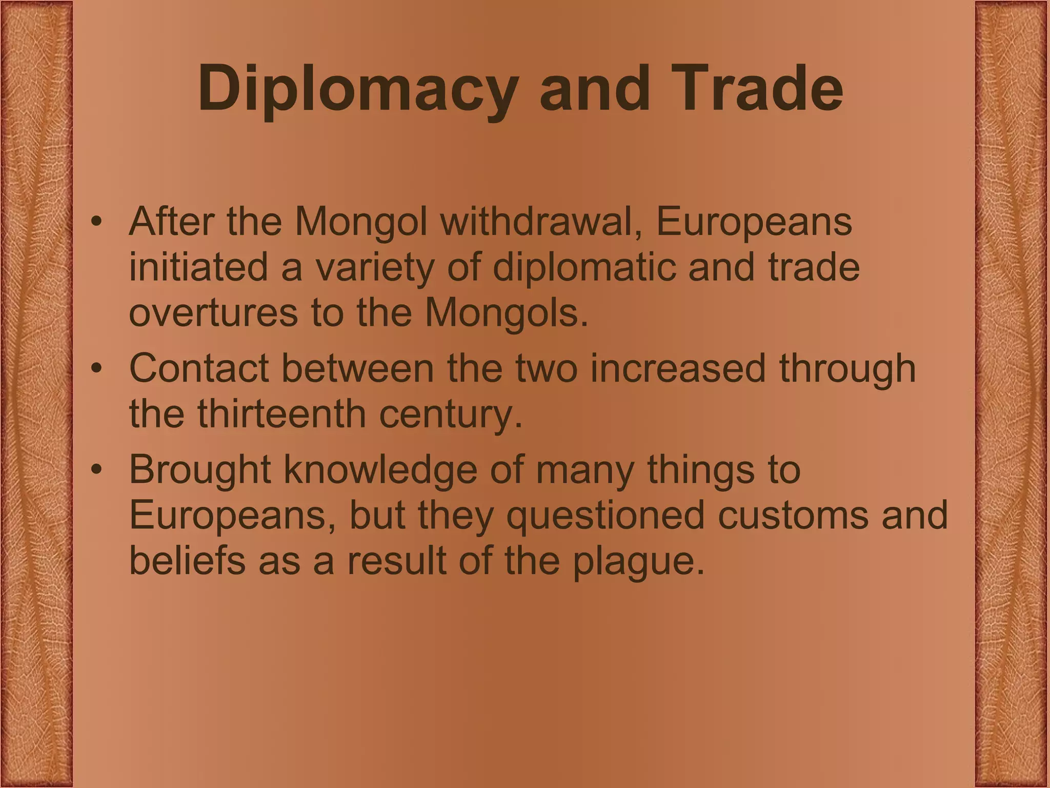 Diplomacy and Trade After the Mongol withdrawal, Europeans initiated a variety of diplomatic and trade overtures to the Mongols. Contact between the two increased through the thirteenth century. Brought knowledge of many things to Europeans, but they questioned customs and beliefs as a result of the plague. 