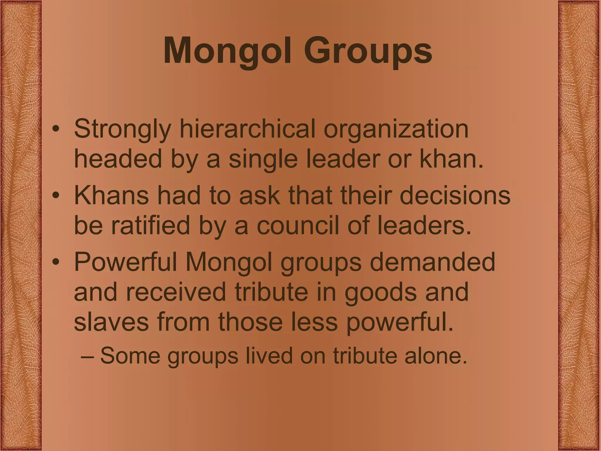 Mongol Groups Strongly hierarchical organization headed by a single leader or khan. Khans had to ask that their decisions be ratified by a council of leaders. Powerful Mongol groups demanded and received tribute in goods and slaves from those less powerful. Some groups lived on tribute alone. 