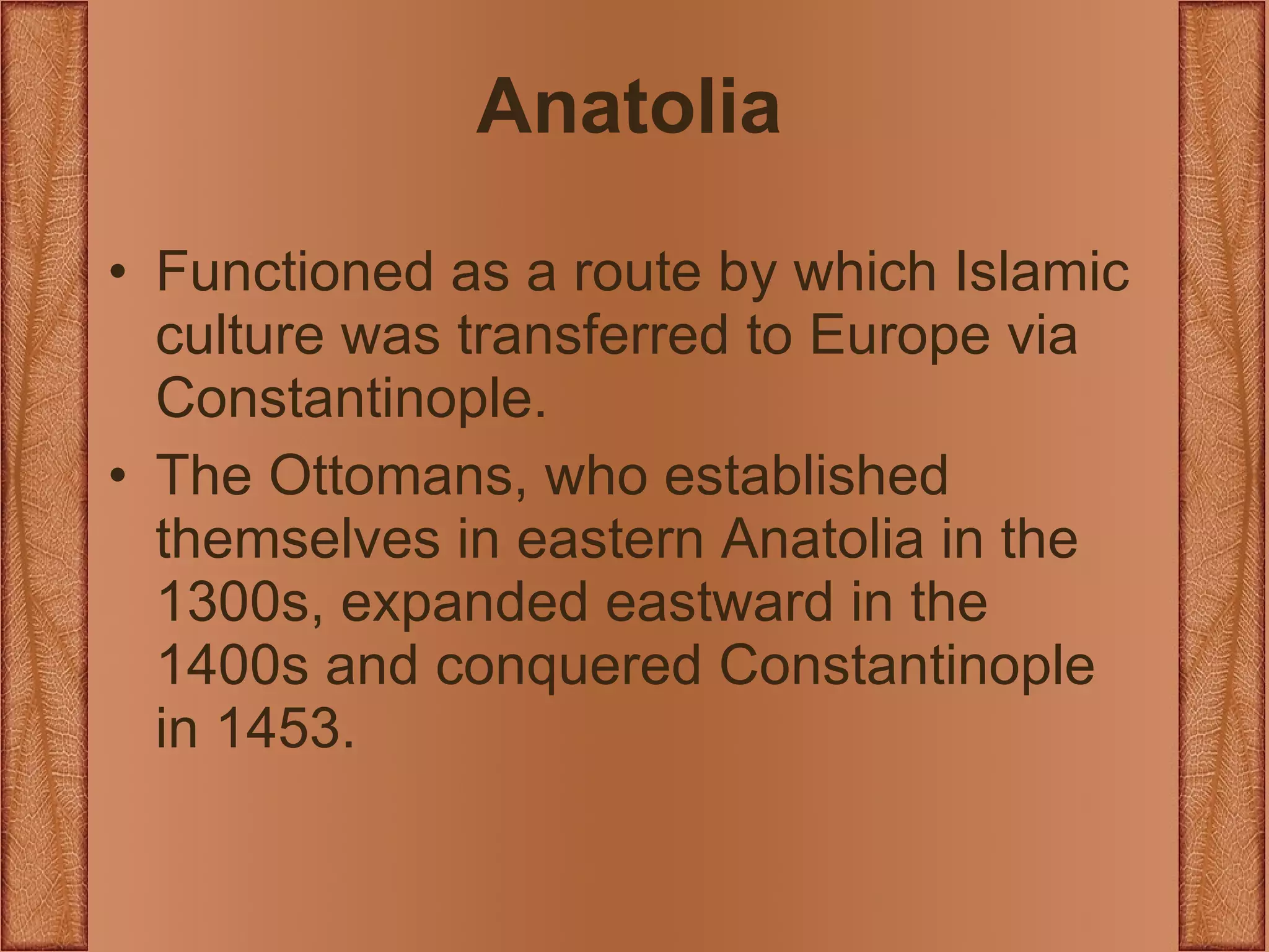 Anatolia Functioned as a route by which Islamic culture was transferred to Europe via Constantinople. The Ottomans, who established themselves in eastern Anatolia in the 1300s, expanded eastward in the 1400s and conquered Constantinople in 1453. 
