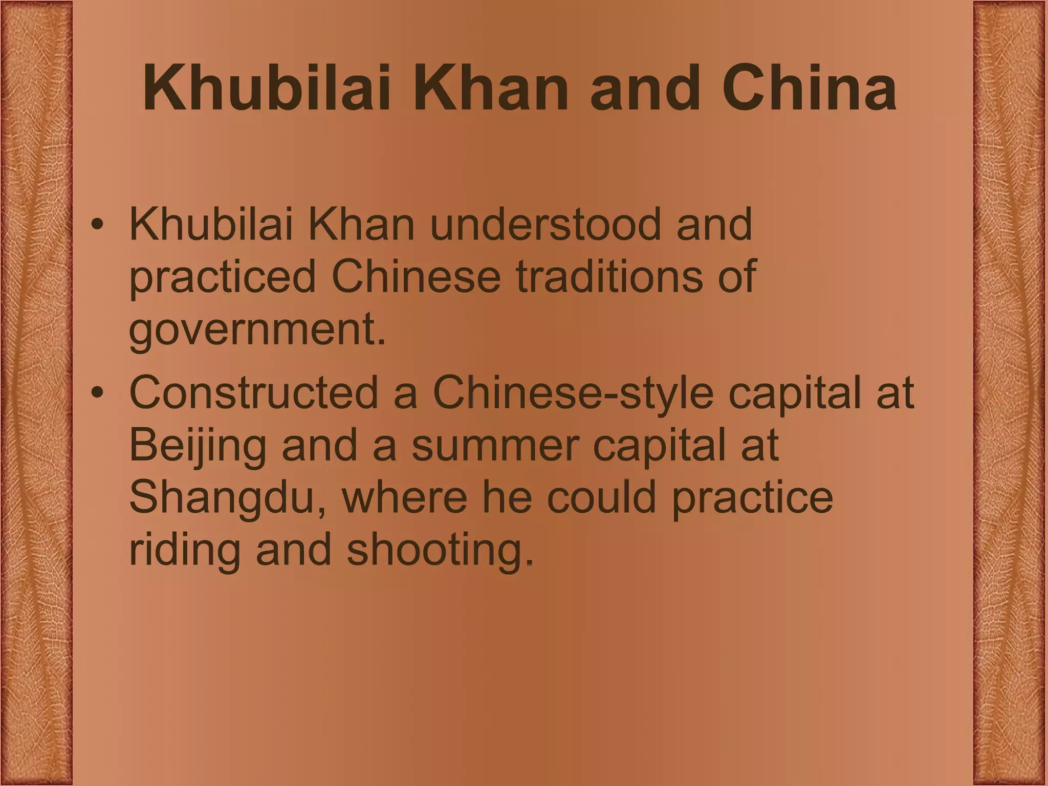Khubilai Khan and China Khubilai Khan understood and practiced Chinese traditions of government. Constructed a Chinese-style capital at Beijing and a summer capital at Shangdu, where he could practice riding and shooting. 