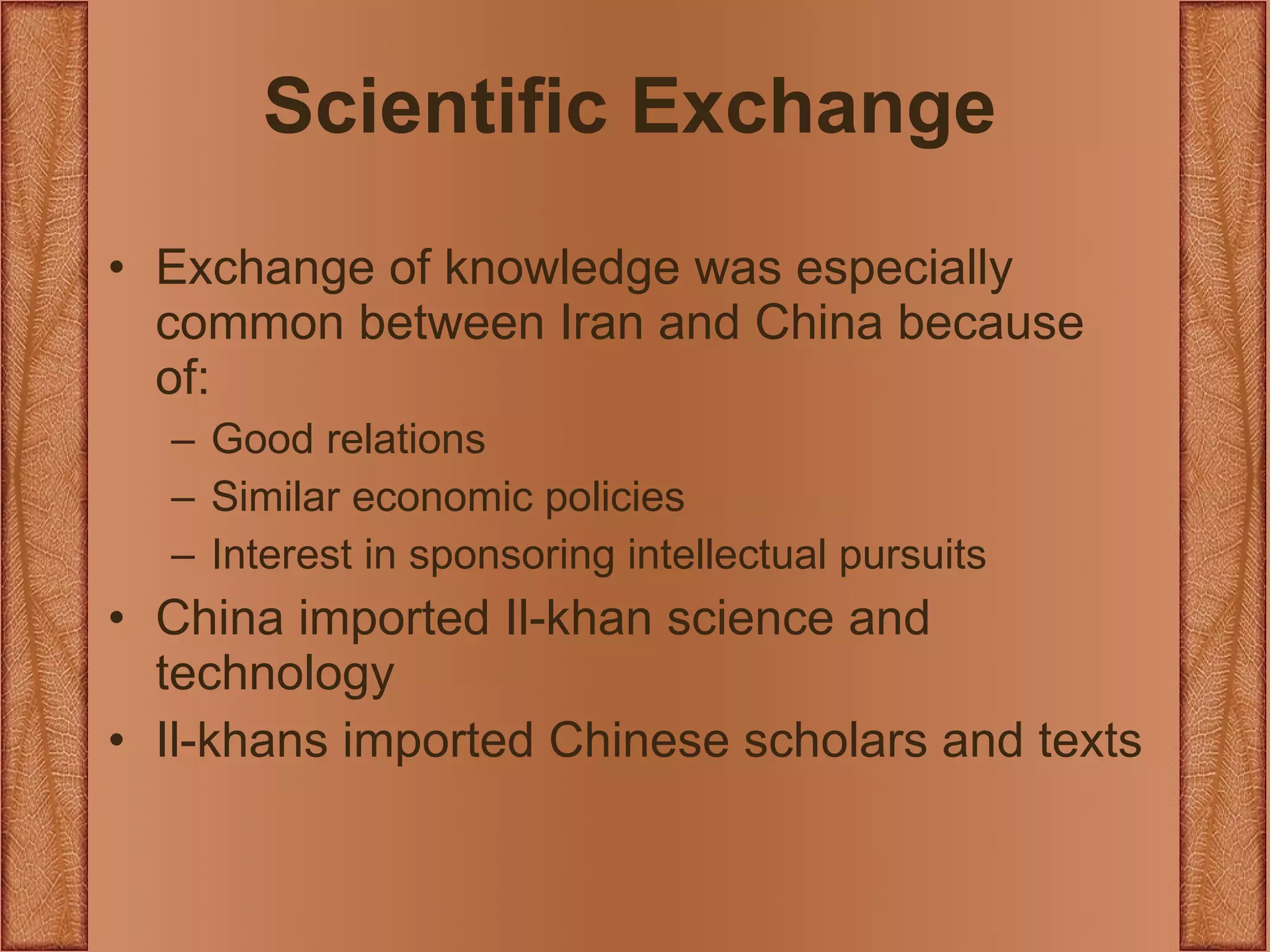 Scientific Exchange Exchange of knowledge was especially common between Iran and China because of: Good relations Similar economic policies Interest in sponsoring intellectual pursuits China imported Il-khan science and technology Il-khans imported Chinese scholars and texts 