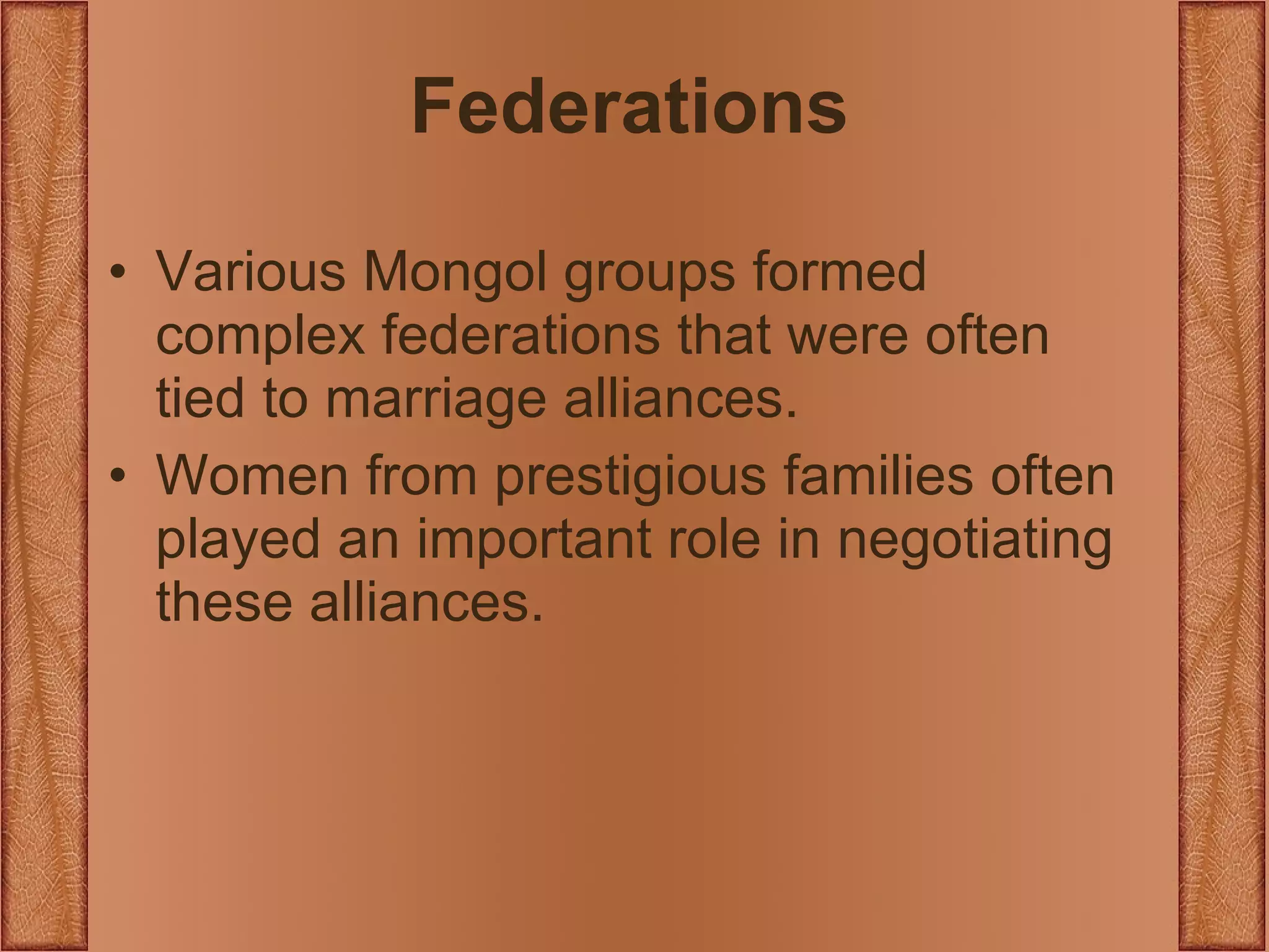 Federations Various Mongol groups formed complex federations that were often tied to marriage alliances. Women from prestigious families often played an important role in negotiating these alliances. 