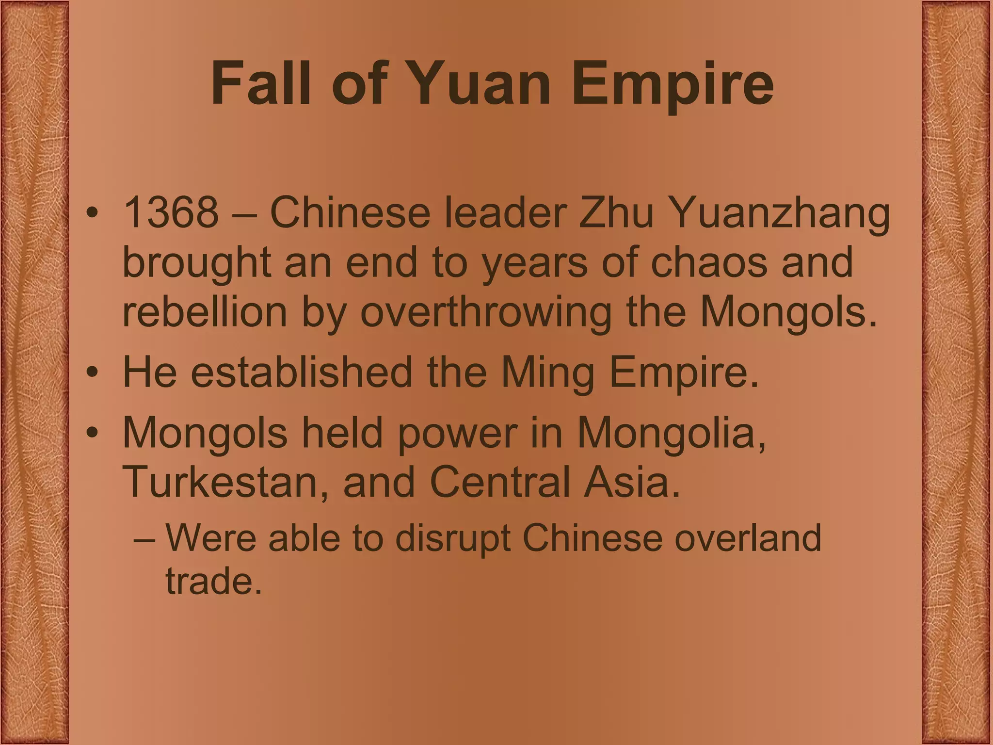 Fall of Yuan Empire 1368 – Chinese leader Zhu Yuanzhang brought an end to years of chaos and rebellion by overthrowing the Mongols. He established the Ming Empire. Mongols held power in Mongolia, Turkestan, and Central Asia. Were able to disrupt Chinese overland trade. 