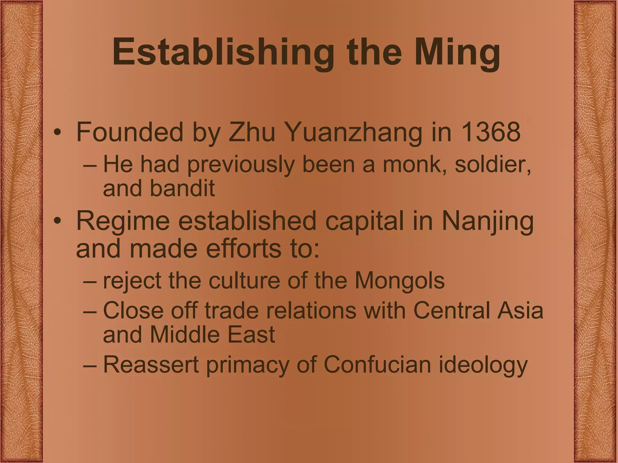 Establishing the Ming Founded by Zhu Yuanzhang in 1368 He had previously been a monk, soldier, and bandit Regime established capital in Nanjing and made efforts to: reject the culture of the Mongols Close off trade relations with Central Asia and Middle East Reassert primacy of Confucian ideology 