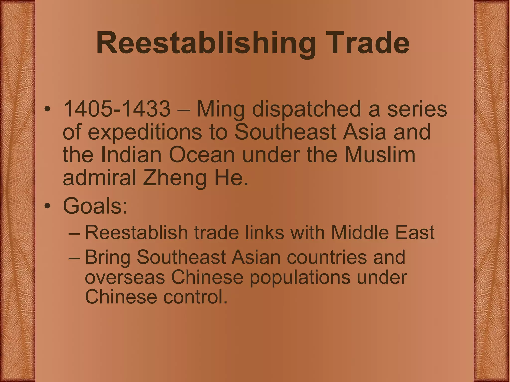 Reestablishing Trade 1405-1433 – Ming dispatched a series of expeditions to Southeast Asia and the Indian Ocean under the Muslim admiral Zheng He. Goals: Reestablish trade links with Middle East Bring Southeast Asian countries and overseas Chinese populations under Chinese control. 