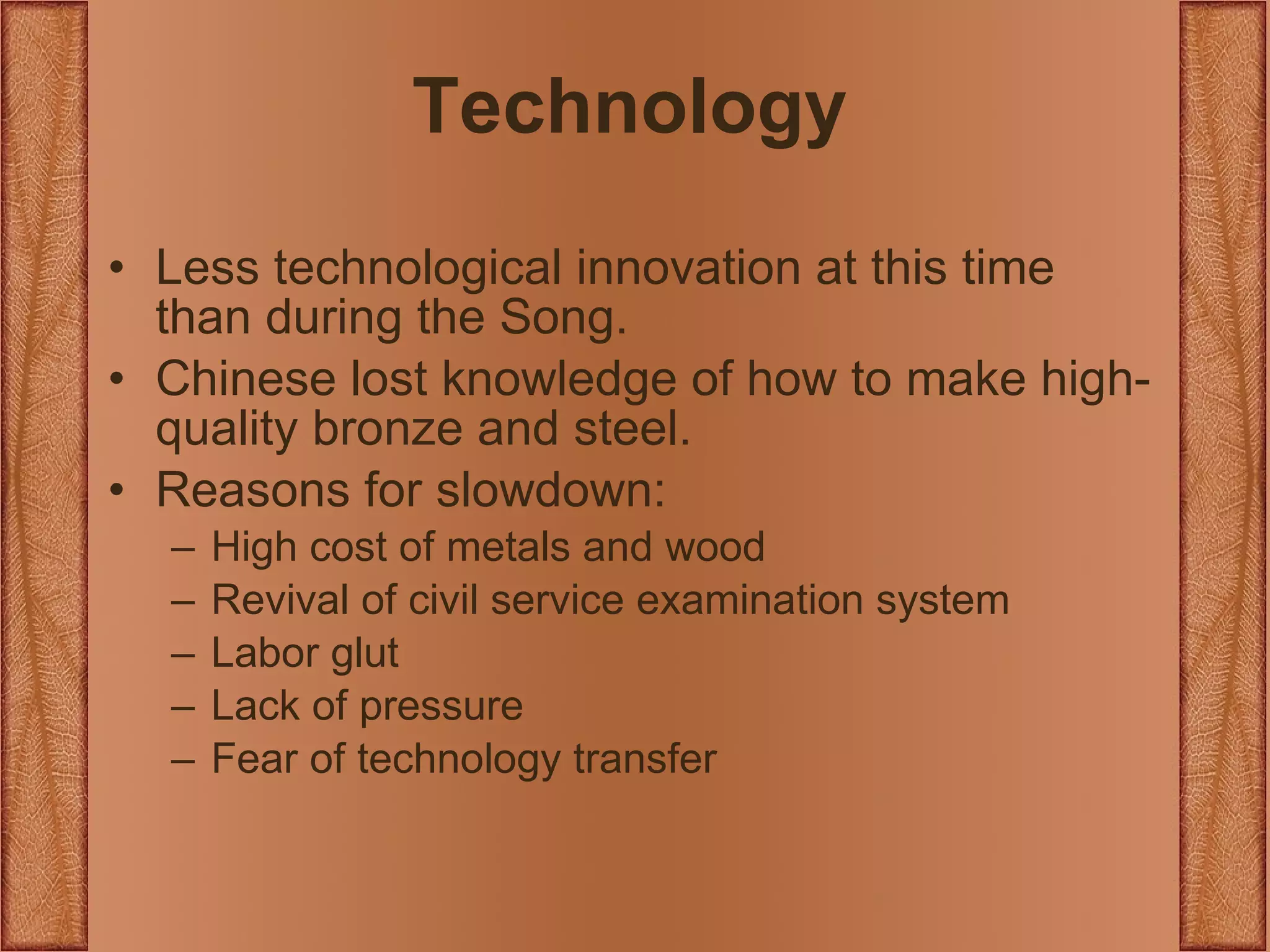 Technology Less technological innovation at this time than during the Song. Chinese lost knowledge of how to make high-quality bronze and steel. Reasons for slowdown: High cost of metals and wood Revival of civil service examination system Labor glut Lack of pressure Fear of technology transfer 