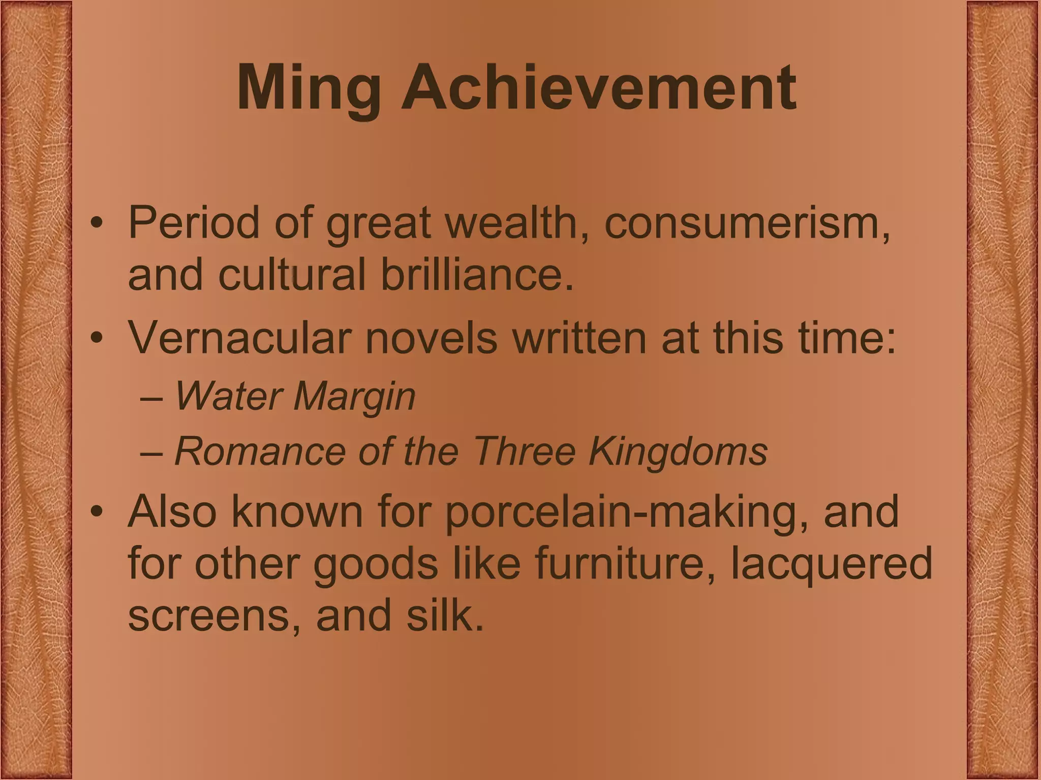 Ming Achievement Period of great wealth, consumerism, and cultural brilliance. Vernacular novels written at this time: Water Margin Romance of the Three Kingdoms Also known for porcelain-making, and for other goods like furniture, lacquered screens, and silk. 