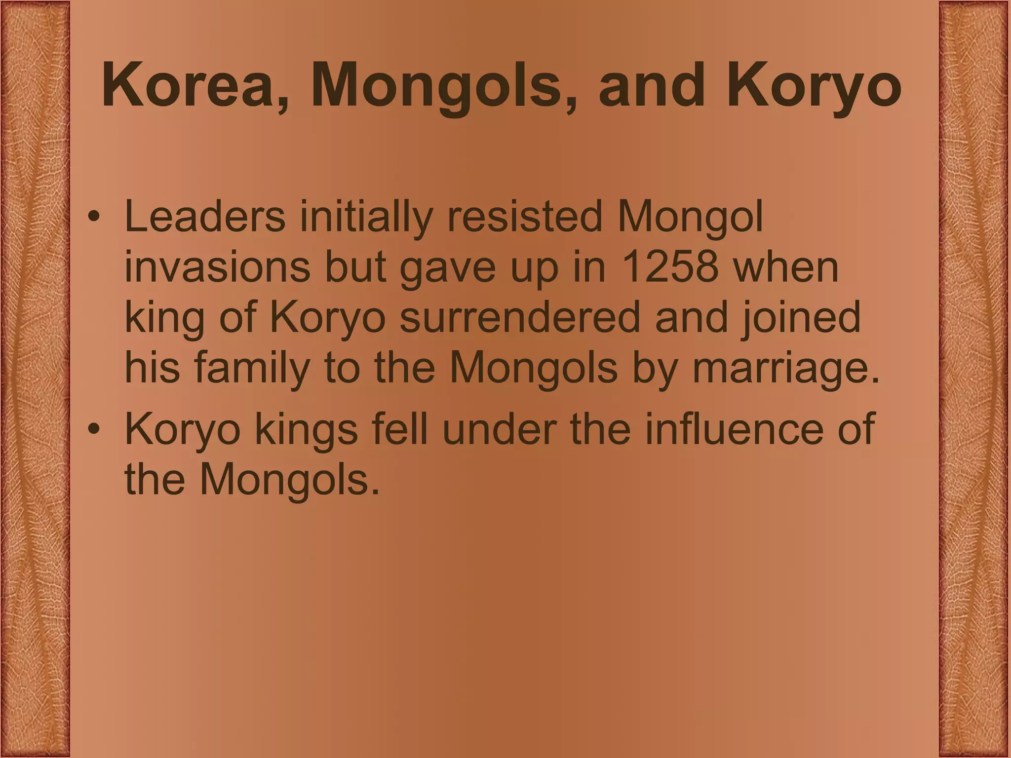 Korea, Mongols, and Koryo Leaders initially resisted Mongol invasions but gave up in 1258 when king of Koryo surrendered and joined his family to the Mongols by marriage. Koryo kings fell under the influence of the Mongols. 